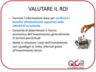 VALUTARE IL ROI
Fornisce l’informazione-base per verificare i
benefici effettivamente apportati dalle
attività di un’azienda
Consente di determinare il ritorno
economico dell’investimento, generalmente
in termini percentuali
Mette in relazione i costi dell'investimento
con i guadagni al netto, ottenuti grazie
all'investimento stesso
 