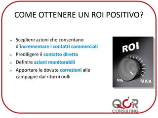 COME OTTENERE UN ROI POSITIVO?
Scegliere azioni che consentano
d’incrementare i contatti commerciali
Prediligere il contatto diretto
Definire azioni monitorabili
Apportare le dovute correzioni alle
campagne dai ritorni nulli
 