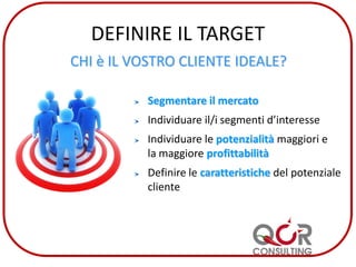 DEFINIRE IL TARGET
CHI è IL VOSTRO CLIENTE IDEALE?
Segmentare il mercato
Individuare il/i segmenti d’interesse
Individuare le potenzialità maggiori e
la maggiore profittabilità
Definire le caratteristiche del potenziale
cliente
 