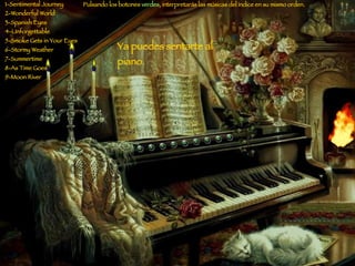 1-Sentimental Journey 2-Wonderful World 3-Spanish Eyes 4-Unforgettable 5-Smoke Gets in Your Eyes 6-Stormy Weather 7-Summertime 8-As Time Goes 9-Moon River Pulsando los botones  verdes , interpretarás las músicas del índice en su mismo orden. Ya puedes sentarte al piano. 