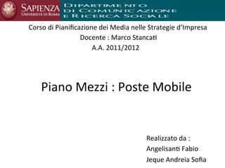 Corso	
  di	
  Pianiﬁcazione	
  dei	
  Media	
  nelle	
  Strategie	
  d’Impresa	
  
                       Docente	
  :	
  Marco	
  Stanca;
                                        	
                  	
  
                           A.A.	
  2011/2012	
  
                                         	
  
                           	
  
                                        	
  

     Piano	
  Mezzi	
  :	
  Poste	
  Mobile	
  


                                                      Realizzato	
  da	
  :	
  	
  
                                                      Angelisan;	
  Fabio	
  	
  
                                                      Jeque	
  Andreia	
  Soﬁa	
  
 