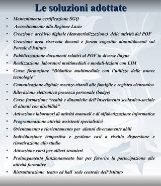 Le soluzioni adottate Mantenimento certificazione SGQ  Accreditamento alla Regione Lazio  Creazione  archivio digitale (dematerializzazione)  delle attività del POF Creazione area riservata docenti e forum cogestito alunni/docenti sul Portale d’Istituto  Pubblicizzazione documenti relativi al POF in diverse lingue Realizzazione  laboratori multimediali e moduli-lezioni con LIM  Corso formazione “Didattica multimediale con l’utilizzo delle nuove tecnologie” Comunicazione digitale assenze-ritardi alle famiglie e registro elettronico Rilevazione elettronica presenza personale (badge) Corso formazione “realtà e dinamiche dell’inserimento scolastico-sociale di alunni con disabilità” Attivazione laboratori di attività manuali e di alfabetizzazione informatica Programmazione attività assistenti specialistici Orientamento e riorientamento per  alunni diversamente abili  Individuazione tempestiva e gestione casi a rischio dispersione e rimotivazione allo studio Attivazione corsi per allievi stranieri  Prolungamento funzionamento bar per favorire la partecipazione alle attività formative Ristrutturazione  teatro ed hall  sede centrale dell’Istituto 