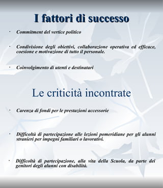 I fattori di successo Commitment del vertice politico Condivisione degli obiettivi, collaborazione operativa ed efficace, coesione e motivazione di tutto il personale. Coinvolgimento di utenti e destinatari Le criticità incontrate Carenza di fondi per le prestazioni accessorie Difficoltà di partecipazione alle lezioni pomeridiane per gli alunni stranieri per impegni familiari o lavorativi. Difficoltà di partecipazione, alla vita della Scuola, da parte dei genitori degli alunni con disabilità. 