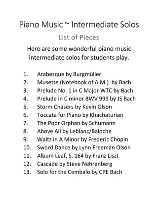 Piano Music ~ Intermediate Solos
List of Pieces
Here are some wonderful piano music
intermediate solos for students play.
1. Arabesque by Burgmüller
2. Musette (Notebook of A.M.) by Bach
3. Prelude No. 1 in C Major WTC by Bach
4. Prelude in C minor BWV 999 by JS Bach
5. Storm Chasers by Kevin Olson
6. Toccata for Piano by Khachaturian
7. The Poor Orphan by Schumann
8. Above All by Leblanc/Baloche
9. Waltz in A Minor by Frederic Chopin
10. Sword Dance by Lynn Freeman Olson
11. Album Leaf, S. 164 by Franz Liszt
12. Cascade by Steve Nehrenberg
13. Solo for the Cembalo by CPE Bach
 