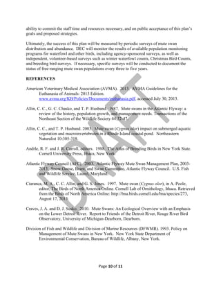 ability to commit the staff time and resources necessary, and on public acceptance of this plan’s
goals and proposed strategies.
Ultimately, the success of this plan will be measured by periodic surveys of mute swan
distribution and abundance. DEC will monitor the results of available population monitoring
programs for waterfowl and other birds, including agency-sponsored surveys, as well as
independent, volunteer-based surveys such as winter waterfowl counts, Christmas Bird Counts,
and breeding bird surveys. If necessary, specific surveys will be conducted to document the
status of free-ranging mute swan populations every three to five years.
REFERENCES
American Veterinary Medical Association (AVMA). 2013. AVMA Guidelines for the
Euthanasia of Animals: 2013 Edition.
www.avma.org/KB/Policies/Documents/euthanasia.pdf, accessed July 30, 2013.
Allin, C. C., G. C. Chasko, and T. P. Husband. 1987. Mute swans in the Atlantic Flyway: a
review of the history, population growth, and management needs. Transactions of the
Northeast Section of the Wildlife Society 44:32-47.
Allin, C. C., and T. P. Husband. 2003. Mute swan (Cygnus olor) impact on submerged aquatic
vegetation and macroinvertebrates in a Rhode Island coastal pond. Northeastern
Naturalist 10:305-318.
Andrle, R. F. and J. R. Carroll, editors. 1988. The Atlas of Breeding Birds in New York State.
Cornell University Press, Ithaca, New York.
Atlantic Flyway Council (AFC). 2003. Atlantic Flyway Mute Swan Management Plan, 20032013. Snow Goose, Brant, and Swan Committee, Atlantic Flyway Council. U.S. Fish
and Wildlife Service, Laurel, Maryland.
Ciaranca, M. A., C. C. Allin, and G. S. Jones. 1997. Mute swan (Cygnus olor), in A. Poole,
editor, The Birds of North America Online. Cornell Lab of Ornithology, Ithaca. Retrieved
from the Birds of North America Online: http://bna.birds.cornell.edu/bna/species/273,
August 17, 2013.
Craves, J. A. and D. J. Susko. 2010. Mute Swans: An Ecological Overview with an Emphasis
on the Lower Detroit River. Report to Friends of the Detroit River, Rouge River Bird
Observatory, University of Michigan-Dearborn, Dearborn.
Division of Fish and Wildlife and Division of Marine Resources (DFWMR). 1993. Policy on
Management of Mute Swans in New York. New York State Department of
Environmental Conservation, Bureau of Wildlife, Albany, New York.

Page 10 of 11

 