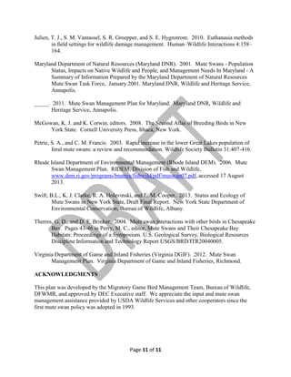 Julien, T. J., S. M. Vantassel, S. R. Groepper, and S. E. Hygnstrom. 2010. Euthanasia methods
in ﬁeld settings for wildlife damage management. Human–Wildlife Interactions 4:158–
164.
Maryland Department of Natural Resources (Maryland DNR). 2001. Mute Swans - Population
Status, Impacts on Native Wildlife and People, and Management Needs In Maryland - A
Summary of Information Prepared by the Maryland Department of Natural Resources
Mute Swan Task Force, January 2001. Maryland DNR, Wildlife and Heritage Service,
Annapolis.
_____. 2011. Mute Swan Management Plan for Maryland. Maryland DNR, Wildlife and
Heritage Service, Annapolis.
McGowan, K. J. and K. Corwin, editors. 2008. The Second Atlas of Breeding Birds in New
York State. Cornell University Press, Ithaca, New York.
Petrie, S. A., and C. M. Francis. 2003. Rapid increase in the lower Great Lakes population of
feral mute swans: a review and recommendation. Wildlife Society Bulletin 31:407-416.
Rhode Island Department of Environmental Management (Rhode Island DEM). 2006. Mute
Swan Management Plan. RIDEM, Division of Fish and Wildlife,
www.dem.ri.gov/programs/bnatres/fishwild/pdf/muswan07.pdf, accessed 17 August
2013.
Swift, B.L., K. J. Clarke, R. A. Holevinski, and E. M. Cooper. 2013. Status and Ecology of
Mute Swans in New York State, Draft Final Report. New York State Department of
Environmental Conservation, Bureau of Wildlife, Albany.
Therres, G. D., and D. F. Brinker. 2004. Mute swan interactions with other birds in Chesapeake
Bay. Pages 43-46 in Perry, M. C., editor, Mute Swans and Their Chesapeake Bay
Habitats: Proceedings of a Symposium. U.S. Geological Survey, Biological Resources
Discipline Information and Technology Report USGS/BRD/ITR20040005.
Virginia Department of Game and Inland Fisheries (Virginia DGIF). 2012. Mute Swan
Management Plan. Virginia Department of Game and Inland Fisheries, Richmond.
ACKNOWLEDGMENTS
This plan was developed by the Migratory Game Bird Management Team, Bureau of Wildlife,
DFWMR, and approved by DEC Executive staff. We appreciate the input and mute swan
management assistance provided by USDA Wildlife Services and other cooperators since the
first mute swan policy was adopted in 1993.

Page 11 of 11

 