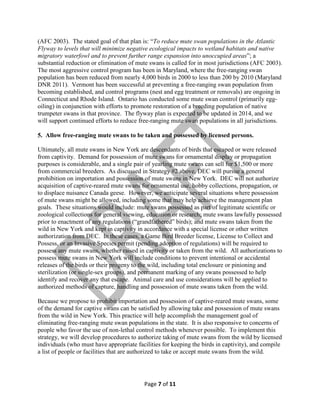 (AFC 2003). The stated goal of that plan is: “To reduce mute swan populations in the Atlantic
Flyway to levels that will minimize negative ecological impacts to wetland habitats and native
migratory waterfowl and to prevent further range expansion into unoccupied areas”; a
substantial reduction or elimination of mute swans is called for in most jurisdictions (AFC 2003).
The most aggressive control program has been in Maryland, where the free-ranging swan
population has been reduced from nearly 4,000 birds in 2000 to less than 200 by 2010 (Maryland
DNR 2011). Vermont has been successful at preventing a free-ranging swan population from
becoming established, and control programs (nest and egg treatment or removals) are ongoing in
Connecticut and Rhode Island. Ontario has conducted some mute swan control (primarily eggoiling) in conjunction with efforts to promote restoration of a breeding population of native
trumpeter swans in that province. The flyway plan is expected to be updated in 2014, and we
will support continued efforts to reduce free-ranging mute swan populations in all jurisdictions.
5. Allow free-ranging mute swans to be taken and possessed by licensed persons.
Ultimately, all mute swans in New York are descendants of birds that escaped or were released
from captivity. Demand for possession of mute swans for ornamental display or propagation
purposes is considerable, and a single pair of yearling mute swans can sell for $1,500 or more
from commercial breeders. As discussed in Strategy #2 above, DEC will pursue a general
prohibition on importation and possession of mute swans in New York. DEC will not authorize
acquisition of captive-reared mute swans for ornamental use, hobby collections, propagation, or
to displace nuisance Canada geese. However, we anticipate several situations where possession
of mute swans might be allowed, including some that may help achieve the management plan
goals. These situations would include: mute swans possessed as part of legitimate scientific or
zoological collections for general viewing, education or research; mute swans lawfully possessed
prior to enactment of any regulations (“grandfathered” birds); and mute swans taken from the
wild in New York and kept in captivity in accordance with a special license or other written
authorization from DEC. In these cases, a Game Bird Breeder license, License to Collect and
Possess, or an Invasive Species permit (pending adoption of regulations) will be required to
possess any mute swans, whether raised in captivity or taken from the wild. All authorizations to
possess mute swans in New York will include conditions to prevent intentional or accidental
releases of the birds or their progeny to the wild, including total enclosure or pinioning and
sterilization (or single-sex groups), and permanent marking of any swans possessed to help
identify and recover any that escape. Animal care and use considerations will be applied to
authorized methods of capture, handling and possession of mute swans taken from the wild.
Because we propose to prohibit importation and possession of captive-reared mute swans, some
of the demand for captive swans can be satisfied by allowing take and possession of mute swans
from the wild in New York. This practice will help accomplish the management goal of
eliminating free-ranging mute swan populations in the state. It is also responsive to concerns of
people who favor the use of non-lethal control methods whenever possible. To implement this
strategy, we will develop procedures to authorize taking of mute swans from the wild by licensed
individuals (who must have appropriate facilities for keeping the birds in captivity), and compile
a list of people or facilities that are authorized to take or accept mute swans from the wild.

Page 7 of 11

 