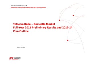 Telecom Italia Conference Call
Full‐Year 2011 Preliminary Results and 2012‐14 Plan Outline




    Telecom Italia – Domestic Market
    Full‐Year 2011 Preliminary Results and 2012‐14 
    Plan Outline




           MARCO PATUANO
 