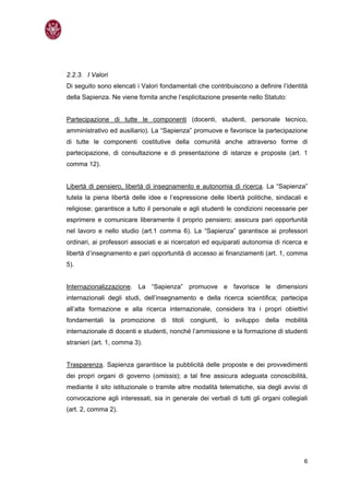 2.2.3. I Valori
Di seguito sono elencati i Valori fondamentali che contribuiscono a definire l’identità
della Sapienza. Ne viene fornita anche l’esplicitazione presente nello Statuto:


Partecipazione di tutte le componenti (docenti, studenti, personale tecnico,
amministrativo ed ausiliario). La “Sapienza” promuove e favorisce la partecipazione
di tutte le componenti costitutive della comunità anche attraverso forme di
partecipazione, di consultazione e di presentazione di istanze e proposte (art. 1
comma 12).


Libertà di pensiero, libertà di insegnamento e autonomia di ricerca. La “Sapienza”
tutela la piena libertà delle idee e l’espressione delle libertà politiche, sindacali e
religiose; garantisce a tutto il personale e agli studenti le condizioni necessarie per
esprimere e comunicare liberamente il proprio pensiero; assicura pari opportunità
nel lavoro e nello studio (art.1 comma 6). La “Sapienza” garantisce ai professori
ordinari, ai professori associati e ai ricercatori ed equiparati autonomia di ricerca e
libertà d’insegnamento e pari opportunità di accesso ai ﬁnanziamenti (art. 1, comma
5).


Internazionalizzazione. La “Sapienza” promuove e favorisce le dimensioni
internazionali degli studi, dell’insegnamento e della ricerca scientifica; partecipa
all’alta formazione e alla ricerca internazionale, considera tra i propri obiettivi
fondamentali la promozione di titoli congiunti, lo sviluppo della mobilità
internazionale di docenti e studenti, nonché l’ammissione e la formazione di studenti
stranieri (art. 1, comma 3).


Trasparenza. Sapienza garantisce la pubblicità delle proposte e dei provvedimenti
dei propri organi di governo (omissis); a tal ﬁne assicura adeguata conoscibilità,
mediante il sito istituzionale o tramite altre modalità telematiche, sia degli avvisi di
convocazione agli interessati, sia in generale dei verbali di tutti gli organi collegiali
(art. 2, comma 2).




                                                                                       6
 