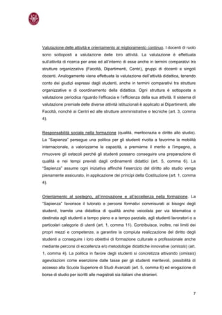 Valutazione delle attività e orientamento al miglioramento continuo. I docenti di ruolo
sono sottoposti a valutazione delle loro attività. La valutazione è effettuata
sull’attività di ricerca per aree ed all’interno di esse anche in termini comparativi tra
strutture organizzative (Facoltà, Dipartimenti, Centri), gruppi di docenti e singoli
docenti. Analogamente viene effettuata la valutazione dell’attività didattica, tenendo
conto dei giudizi espressi dagli studenti, anche in termini comparativi tra strutture
organizzative e di coordinamento della didattica. Ogni struttura è sottoposta a
valutazione periodica riguardo l’efficacia e l’efficienza della sua attività. Il sistema di
valutazione premiale delle diverse attività istituzionali è applicato ai Dipartimenti, alle
Facoltà, nonché ai Centri ed alle strutture amministrative e tecniche (art. 3, comma
4).


Responsabilità sociale nella formazione (qualità, meritocrazia e diritto allo studio).
La “Sapienza” persegue una politica per gli studenti rivolta a favorirne la mobilità
internazionale, a valorizzarne le capacità, a premiarne il merito e l’impegno, a
rimuovere gli ostacoli perché gli studenti possano conseguire una preparazione di
qualità e nei tempi previsti dagli ordinamenti didattici (art. 5, comma 6). La
“Sapienza” assume ogni iniziativa afﬁnchè l’esercizio del diritto allo studio venga
pienamente assicurato, in applicazione dei principi della Costituzione (art. 1, comma
4).


Orientamento al sostegno, all’innovazione e all’eccellenza nella formazione. La
“Sapienza” favorisce il tutorato e percorsi formativi commisurati ai bisogni degli
studenti, tramite una didattica di qualità anche veicolata per via telematica e
destinata agli studenti a tempo pieno e a tempo parziale, agli studenti lavoratori o a
particolari categorie di utenti (art. 1, comma 11). Contribuisce, inoltre, nei limiti dei
propri mezzi e competenze, a garantire la compiuta realizzazione del diritto degli
studenti a conseguire i loro obiettivi di formazione culturale e professionale anche
mediante percorsi di eccellenza e/o metodologie didattiche innovative (omissis) (art.
1, comma 4). La politica in favore degli studenti si concretizza attivando (omissis)
agevolazioni come esenzione dalle tasse per gli studenti meritevoli, possibilità di
accesso alla Scuola Superiore di Studi Avanzati (art. 5, comma 6) ed erogazione di
borse di studio per iscritti alle magistrali sia italiani che stranieri.



                                                                                         7
 