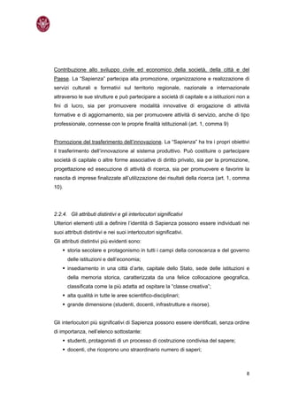 Contribuzione allo sviluppo civile ed economico della società, della città e del
Paese. La “Sapienza” partecipa alla promozione, organizzazione e realizzazione di
servizi culturali e formativi sul territorio regionale, nazionale e internazionale
attraverso le sue strutture e può partecipare a società di capitale e a istituzioni non a
ﬁni di lucro, sia per promuovere modalità innovative di erogazione di attività
formative e di aggiornamento, sia per promuovere attività di servizio, anche di tipo
professionale, connesse con le proprie ﬁnalità istituzionali (art. 1, comma 9)


Promozione del trasferimento dell’innovazione. La “Sapienza” ha tra i propri obiettivi
il trasferimento dell’innovazione al sistema produttivo. Può costituire o partecipare
società di capitale o altre forme associative di diritto privato, sia per la promozione,
progettazione ed esecuzione di attività di ricerca, sia per promuovere e favorire la
nascita di imprese ﬁnalizzate all’utilizzazione dei risultati della ricerca (art. 1, comma
10).




2.2.4. Gli attributi distintivi e gli interlocutori significativi
Ulteriori elementi utili a definire l’identità di Sapienza possono essere individuati nei
suoi attributi distintivi e nei suoi interlocutori significativi.
Gli attributi distintivi più evidenti sono:
       storia secolare e protagonismo in tutti i campi della conoscenza e del governo
       delle istituzioni e dell’economia;
       insediamento in una città d’arte, capitale dello Stato, sede delle istituzioni e
       della memoria storica, caratterizzata da una felice collocazione geografica,
       classificata come la più adatta ad ospitare la “classe creativa”;
       alta qualità in tutte le aree scientifico-disciplinari;
       grande dimensione (studenti, docenti, infrastrutture e risorse).


Gli interlocutori più significativi di Sapienza possono essere identificati, senza ordine
di importanza, nell’elenco sottostante:
       studenti, protagonisti di un processo di costruzione condivisa del sapere;
       docenti, che ricoprono uno straordinario numero di saperi;



                                                                                        8
 