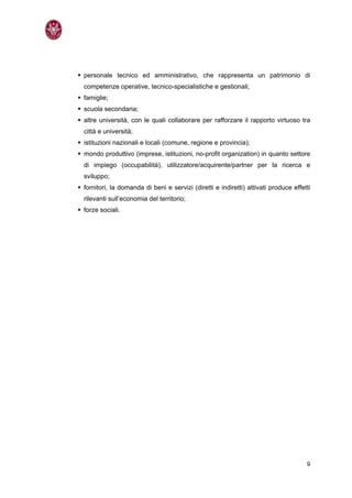 personale tecnico ed amministrativo, che rappresenta un patrimonio di
competenze operative, tecnico-specialistiche e gestionali;
famiglie;
scuola secondaria;
altre università, con le quali collaborare per rafforzare il rapporto virtuoso tra
città e università;
istituzioni nazionali e locali (comune, regione e provincia);
mondo produttivo (imprese, istituzioni, no-profit organization) in quanto settore
di impiego (occupabilità), utilizzatore/acquirente/partner per la ricerca e
sviluppo;
fornitori, la domanda di beni e servizi (diretti e indiretti) attivati produce effetti
rilevanti sull’economia del territorio;
forze sociali.




                                                                                    9
 