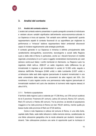 3.      Analisi del contesto


3.1.    Analisi del contesto esterno
L’analisi del contesto esterno presentata in questo paragrafo consente di individuare
e valutare alcune variabili significative dell’ambiente socio-economico-culturale in
cui Sapienza si trova ad operare. Tali variabili sono definite “opportunità” quando
rappresentano aspetti di contesto favorevoli di cui approfittare per migliorare la
performance e “minacce” laddove rappresentano fattori ambientali sfavorevoli
capaci di incidere negativamente sulle strategie pianificate.
Il contesto generale in cui Sapienza è immersa è definito principalmente dalle
caratteristiche demografiche, economiche, tecnologiche e sociali della Regione
Lazio e della città di Roma in particolare, anche se i rilevanti fenomeni di mobilità
regionale universitaria di cui il Lazio è oggetto renderebbero teoricamente più vasti
(almeno centro-sud Italia) i confini territoriali di riferimento. La Regione Lazio ha
registrato infatti nell’a.a. 2006-07 un saldo migratorio netto (differenza tra gli
immatricolati in ingresso e gli immatricolati in uscita) di 12.383 unità, seguita a
distanza dall’Emilia Romagna (9.946 unità) e dalla Lombardia (5.207 unità) e
un’attrazione delle sedi della regione (percentuale di studenti immatricolati in una
sede universitaria della regione ma provenienti da altre regioni) del 33%. Ciò
nondimeno il Lazio registra anche una permanenza nella regione (percentuale di
immatricolati residenti nel Lazio che decidono di iscriversi nella regione stessa) di
oltre il 91%.


3.1.1. Territorio e popolazione
Il territorio della regione Lazio si estende per 17.236 Kmq, con 378 comuni suddivisi
tra le 5 provincie: Frosinone (91 comuni), Latina (33 comuni), Roma (121 comuni),
Rieti (73 comuni) e Viterbo (60 comuni). Tra le province ,la densità di popolazione
maggiore si ha nella provincia di Roma con ben 763,81 ab/kmq, mentre quella più
bassa risulta nella provincia di Rieti con 57,84 ab/kmq.
        Come è noto Sapienza si colloca nel comune di Roma, in una città d’arte,
capitale dello Stato, sede delle istituzioni e della memoria storica, caratterizzata da
una felice ubicazione geografica che la rende attraente per studenti, ricercatori e
docenti. Tale collocazione produce una serie di opportunità quali la ricchezza di


                                                                                    10
 