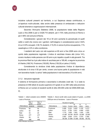 iniziative culturali presenti sul territorio, a cui Sapienza stessa contribuisce, e
un’apertura multi-culturale, data anche dalla presenza di ambasciate e istituzioni
culturali straniere e organizzazioni internazionali.
           Secondo l’Annuario Statistico 2008, la popolazione totale della Regione
Lazio a fine 2008 è pari a 5.626.710 abitanti, per il 73% nella provincia di Roma e
per il 48% nel comune di Roma.
           Considerando i giovani dai 18 ai 34 anni aumenta la percentuale di quelli
celibi o nubili che vivono con i genitori; nell’indagine in considerazione sono il 62%
di cui il 43% occupati, il 38,1% studenti, il 15,4% in cerca di prima occupazione, l’1%
casalinghe e il 2% in altra condizione.
           I residenti del Lazio con età superiore ai 65 anni a fine 2008 sono circa un
quinto della popolazione regionale. L’indice di vecchiaia rimane alto (circa 141),
ovvero risultano molte persone con 65 anni e più rispetto a quelli in età giovanili. Tra
le province Rieti ha il più alto indice di vecchiaia pari a 185,46, a seguire la provincia
di Viterbo (168,74), Frosinone (150,85), Roma (139,35) e Latina (119,63).
           Considerando la struttura d’età della popolazione l’indice di dipendenza
strutturale è di circa il 50 per cento, ovvero una buona parte di popolazione in età
non lavorativa risulta “a carico” della popolazione in età lavorativa (15 ai 64 anni).


3.1.2. Istruzione regionale
Il sistema di formazione primaria e secondaria è articolato (vedi tab. 1) e vede la
presenza di 448 istituti di scuola superiore di II grado di cui 284 nella sola provincia
di Roma con un numero di studenti iscritti di oltre 255.000 unità nel 2008-2009 (tab.
2).


Tabella 1 - Istituti scolastici anno 2008/09   Tabella 2 - Alunni iscritti nelle scuole statali di II grado , a.a.2008-
- Lazio e Provincie                            2009 per anno di iscrizione - Lazio e Provincie
                  Sec. I      Sec. II                                   Scuole di II grado
                  grado       grado
                                                                                          III       IV         V
  PROVINCIA 2008/09           2008/09            PROVINCIA              I anno II anno anno         anno       anno
 Frosinone        80          64                Frosinone               5.488 5.224 5.620           5.195      5.273
 Latina           52          49                Latina                  6.212 5.756 5.541           4.999      4.933
 Rieti            33          25                Rieti                   1.719 1.608 1.563           1.424      1.259
 Roma             277         277               Roma                    41.987 36.780 36.670        32.599     32.902
                                                Viterbo                 2.902 2.628 2.515           2.375      2.385
 Viterbo          56          33
                                                Lazio                   58.308 51.996 51.909        46.592     46.752
 Lazio            498         448
Fonte: Ministero istruzione



                                                                                                          11
 