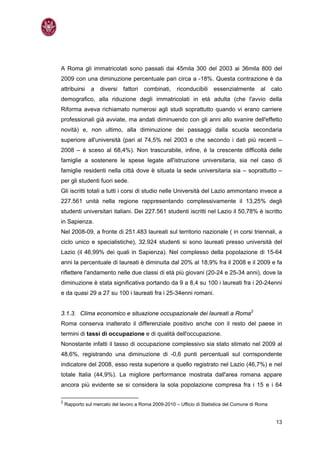 A Roma gli immatricolati sono passati dai 45mila 300 del 2003 ai 36mila 800 del
2009 con una diminuzione percentuale pari circa a -18%. Questa contrazione è da
attribuirsi    a    diversi   fattori   combinati,    riconducibili   essenzialmente       al     calo
demografico, alla riduzione degli immatricolati in età adulta (che l'avvio della
Riforma aveva richiamato numerosi agli studi soprattutto quando vi erano carriere
professionali già avviate, ma andati diminuendo con gli anni allo svanire dell'effetto
novità) e, non ultimo, alla diminuzione dei passaggi dalla scuola secondaria
superiore all'università (pari al 74,5% nel 2003 e che secondo i dati più recenti –
2008 – è sceso al 68,4%). Non trascurabile, infine, è la crescente difficoltà delle
famiglie a sostenere le spese legate all'istruzione universitaria, sia nel caso di
famiglie residenti nella città dove è situata la sede universitaria sia – soprattutto –
per gli studenti fuori sede.
Gli iscritti totali a tutti i corsi di studio nelle Università del Lazio ammontano invece a
227.561 unità nella regione rappresentando complessivamente il 13,25% degli
studenti universitari italiani. Dei 227.561 studenti iscritti nel Lazio il 50,78% è iscritto
in Sapienza.
Nel 2008-09, a fronte di 251.483 laureati sul territorio nazionale ( in corsi triennali, a
ciclo unico e specialistiche), 32.924 studenti si sono laureati presso università del
Lazio (il 46,99% dei quali in Sapienza). Nel complesso della popolazione di 15-64
anni la percentuale di laureati è diminuita dal 20% al 18,9% fra il 2008 e il 2009 e fa
riflettere l'andamento nelle due classi di età più giovani (20-24 e 25-34 anni), dove la
diminuzione è stata significativa portando da 9 a 8,4 su 100 i laureati fra i 20-24enni
e da quasi 29 a 27 su 100 i laureati fra i 25-34enni romani.


3.1.3. Clima economico e situazione occupazionale dei laureati a Roma2
Roma conserva inalterato il differenziale positivo anche con il resto del paese in
termini di tassi di occupazione e di qualità dell'occupazione.
Nonostante infatti il tasso di occupazione complessivo sia stato stimato nel 2009 al
48,6%, registrando una diminuzione di -0,6 punti percentuali sul corrispondente
indicatore del 2008, esso resta superiore a quello registrato nel Lazio (46,7%) e nel
totale Italia (44,9%). La migliore performance mostrata dall'area romana appare
ancora più evidente se si considera la sola popolazione compresa fra i 15 e i 64

2
    Rapporto sul mercato del lavoro a Roma 2009-2010 – Ufficio di Statistica del Comune di Roma


                                                                                                   13
 