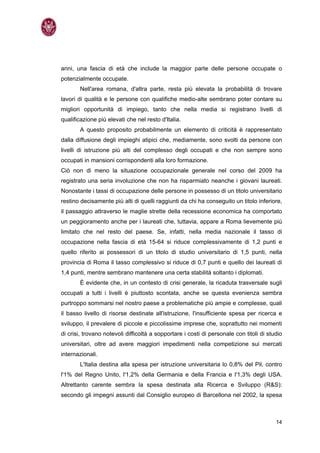 anni, una fascia di età che include la maggior parte delle persone occupate o
potenzialmente occupate.
       Nell'area romana, d'altra parte, resta più elevata la probabilità di trovare
lavori di qualità e le persone con qualifiche medio-alte sembrano poter contare su
migliori opportunità di impiego, tanto che nella media si registrano livelli di
qualificazione più elevati che nel resto d'Italia.
       A questo proposito probabilmente un elemento di criticità è rappresentato
dalla diffusione degli impieghi atipici che, mediamente, sono svolti da persone con
livelli di istruzione più alti del complesso degli occupati e che non sempre sono
occupati in mansioni corrispondenti alla loro formazione.
Ciò non di meno la situazione occupazionale generale nel corso del 2009 ha
registrato una seria involuzione che non ha risparmiato neanche i giovani laureati.
Nonostante i tassi di occupazione delle persone in possesso di un titolo universitario
restino decisamente più alti di quelli raggiunti da chi ha conseguito un titolo inferiore,
il passaggio attraverso le maglie strette della recessione economica ha comportato
un peggioramento anche per i laureati che, tuttavia, appare a Roma lievemente più
limitato che nel resto del paese. Se, infatti, nella media nazionale il tasso di
occupazione nella fascia di età 15-64 si riduce complessivamente di 1,2 punti e
quello riferito ai possessori di un titolo di studio universitario di 1,5 punti, nella
provincia di Roma il tasso complessivo si riduce di 0,7 punti e quello dei laureati di
1,4 punti, mentre sembrano mantenere una certa stabilità soltanto i diplomati.
       È evidente che, in un contesto di crisi generale, la ricaduta trasversale sugli
occupati a tutti i livelli è piuttosto scontata, anche se questa evenienza sembra
purtroppo sommarsi nel nostro paese a problematiche più ampie e complesse, quali
il basso livello di risorse destinate all'istruzione, l'insufficiente spesa per ricerca e
sviluppo, il prevalere di piccole e piccolissime imprese che, soprattutto nei momenti
di crisi, trovano notevoli difficoltà a sopportare i costi di personale con titoli di studio
universitari, oltre ad avere maggiori impedimenti nella competizione sui mercati
internazionali.
       L'Italia destina alla spesa per istruzione universitaria lo 0,8% del Pil, contro
l'1% del Regno Unito, l'1,2% della Germania e della Francia e l'1,3% degli USA.
Altrettanto carente sembra la spesa destinata alla Ricerca e Sviluppo (R&S):
secondo gli impegni assunti dal Consiglio europeo di Barcellona nel 2002, la spesa



                                                                                         14
 