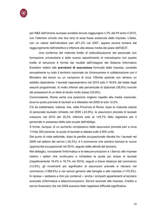 per R&S dell'Unione europea avrebbe dovuto raggiungere il 3% del Pil entro il 2010,
con l'ulteriore vincolo che due terzi di essa fosse sostenuta dalle imprese. L'Italia,
con un valore dell'indicatore pari all'1,2% nel 2007, appare ancora lontana dal
raggiungimento dell'obiettivo e inferiore alla stessa media dei paesi dell'UE27.
       Una conferma del notevole livello di sottoutilizzazione del personale con
formazione universitaria e dello scarso assorbimento di manodopera con questo
livello di istruzione è fornita dai risultati dell'indagine del Sistema Informativo
Excelsior relativi alle previsioni di assunzione formulati dalle imprese, condotta
annualmente su tutto il territorio nazionale da Unioncamere in collaborazione con il
Ministero del lavoro su un campione di circa 100mila aziende con almeno un
addetto dipendente. I laureati rappresentano nel 2010 solo il 18,8% del totale degli
assunti programmati, di molto inferiori alla percentuale di diplomati (38,6%) nonché
dei possessori di un titolo di studio molto basso (33,8%).
Ciononostante, Roma vanta una posizione migliore rispetto alla media nazionale,
dove la quota prevista di laureati si è attestata nel 2009 al solo 12,5%.
C'è da sottolineare, tuttavia, che, nella Provincia di Roma, dopo la notevole caduta
di personale laureato richiesto nel 2009 (-24,9%), le assunzioni previste di laureati
crescono nel 2010 del 35,5% inferiore solo al +45,7% fatto registrare per il
personale in possesso della sola scuola dell'obbligo.
A fronte, dunque, di un aumento complessivo delle assunzioni previste pari a circa
11mila 300 persone, la quota di laureati si attesta sulle 2.500 unità.
Dal punto di vista settoriale, dopo la perdita occupazionale rilevata fra i laureati nel
2009 nel settore dei servizi (-30,3%), è il commercio che sembra trainare le nuove
opportunità occupazionali nel 2010, seguito dalle attività del terziario.
Nel dettaglio, nonostante l'Informatica e le telecomunicazioni e i Servizi alle imprese
restino i settori che continuano a richiedere la quota più ampia di laureati
(rispettivamente 18,4% e 16,7% nel 2010), seguiti a breve distanza dal commercio
(13,5%), gli incrementi più significativi di assunzioni previste si rilevano nel
commercio (+368,6%) e nei servizi generici alle famiglie e alle imprese (+175,5%).
In ripresa – sebbene a ritmi più contenuti – anche i comparti appartenenti al terziario
avanzato (Informatica e telecomunicazioni, Servizi avanzati alle imprese, Credito e
servizi finanziari) che nel 2009 avevano fatto registrare difficoltà significative.




                                                                                      15
 