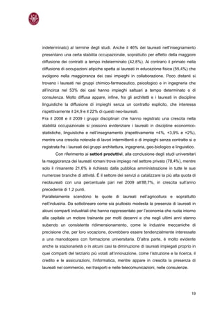 indeterminato) al termine degli studi. Anche il 46% dei laureati nell’insegnamento
presentano una certa stabilita occupazionale, soprattutto per effetto della maggiore
diffusione dei contratti a tempo indeterminato (42,8%). Al contrario il primato nella
diffusione di occupazioni atipiche spetta ai laureati in educazione fisica (55,4%) che
svolgono nella maggioranza dei casi impieghi in collaborazione. Poco distanti si
trovano i laureati nei gruppi chimico-farmaceutico, psicologico e in ingegneria che
all’incirca nel 53% dei casi hanno impieghi saltuari a tempo determinato o di
consulenza. Molto diffusa appare, infine, fra gli architetti e i laureati in discipline
linguistiche la diffusione di impieghi senza un contratto esplicito, che interessa
rispettivamente il 24,9 e il 22% di questi neo-laureati.
Fra il 2008 e il 2009 i gruppi disciplinari che hanno registrato una crescita nella
stabilità occupazionale si possono evidenziare i laureati in discipline economico-
statistiche, linguistiche e nell’insegnamento (rispettivamente +4%, +3,9% e +2%),
mentre una crescita notevole di lavori intermittenti o di impieghi senza contratto si e
registrata fra i laureati dei gruppi architettura, ingegneria, geo-biologico e linguistico.
       Con riferimento ai settori produttivi, alla conclusione degli studi universitari
la maggioranza dei laureati romani trova impiego nel settore privato (78,4%), mentre
solo il rimanente 21,6% è richiesto dalla pubblica amministrazione in tutte le sue
numerose branche di attività. È il settore dei servizi a catalizzare la più alta quota di
neolaureati con una percentuale pari nel 2009 all’88,7%, in crescita sull’anno
precedente di 1,2 punti.
Parallelamente scendono le quote di laureati nell’agricoltura e soprattutto
nell’industria. Da sottolineare come sia piuttosto modesta la presenza di laureati in
alcuni comparti industriali che hanno rappresentato per l’economia che ruota intorno
alla capitale un motore trainante per molti decenni e che negli ultimi anni stanno
subendo un consistente ridimensionamento, come le industrie meccaniche di
precisione che, per loro vocazione, dovrebbero essere tendenzialmente interessate
a una manodopera con formazione universitaria. D’altra parte, è molto evidente
anche la stazionarietà o in alcuni casi la diminuzione di laureati impiegati proprio in
quei comparti del terziario più votati all’innovazione, come l’istruzione e la ricerca, il
credito e le assicurazioni, l’informatica, mentre appare in crescita la presenza di
laureati nel commercio, nei trasporti e nelle telecomunicazioni, nelle consulenze.




                                                                                         19
 
