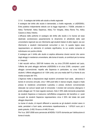 3.1.4. Il sostegno del diritto allo studio a livello regionale
Il sostegno del diritto allo studio è demandato, a livello regionale, a LAZIODISU,
Ente pubblico indipendente istituito con la legge regionale n. 7/2008, articolato in
Adisu Territoriali: Adisu Sapienza, Adisu Tor Vergata, Adisu Roma Tre, Adisu
Cassino e Adisu Viterbo.
L’efficacia delle politiche di sostegno del diritto allo studio e le risorse ad esse
destinate condizionano pesantemente le dinamiche di attrattività delle sedi
universitarie regionali sia con riferimento agli studenti italiani di altre regioni, sia con
riferimento a studenti internazionali comunitari e non. In questa logica esse
rappresentano un elemento di contesto significativo, la cui analisi consente di
individuare non poche criticità.
Il sostegno per il diritto allo studio si esplica attraverso diversi servizi che vanno
dagli alloggi in residenze universitarie, alle borse di studio, ai contributi per la mensa
e i trasporti.
I dati raccolti nell’a.a. 2007-08 rivelano che, su circa 270.000 studenti nel Lazio,
l’offerta dei posti alloggio dell’ente LAZIODISU è di circa 2.000, compresi i posti
alloggio convenzionati; rispetto alla Sapienza in particolare, su circa 130.000
studenti, l’offerta alloggiativa è di 1.004 unità, con una media dell’1% a fronte di una
media europea del 15%.
L'Agenzia mette a disposizione degli studenti universitari fuori sede, attraverso il
bando di concorso annuale, circa 1.994 posti letto in stanze singole, doppie o triple
presso le residenze universitarie Laziodisu o presso strutture convenzionate
dislocate nei comuni laziali sedi di Università. I vincitori del concorso ottengono il
posto alloggio per 10 mesi (agosto escluso). Solo il 39% delle domande presentate
da studenti Sapienza si traducono nell’effettiva erogazione del beneficio e i posti
occupati da studenti Sapienza rappresentano circa il 50% del totale dei posti
alloggio disponibili.
Le borse di studio, di importi differenti a seconda se gli studenti vincitori siano in
sede, pendolari o fuori sede, ammontano rispettivamente a 1.676,61 euro più il
pasto gratuito, 2.452,19 euro e 4.448,16 euro.
Per l’a.a. 2007-2008 sono pervenute all’ADISU 15.875 domande per l’attribuzione di
borse di studio.




                                                                                         20
 