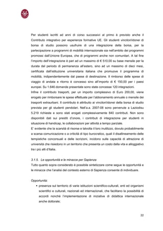 Per studenti iscritti ad anni di corso successivi al primo è previsto anche il
Contributo integrativo per esperienze formative UE. Gli studenti vincitori/idonei di
borsa di studio possono usufruire di una integrazione della borsa, per la
partecipazione a programmi di mobilità internazionale sia nell’ambito dei programmi
promossi dall’Unione Europea, che di programmi anche non comunitari. A tal fine
l’importo dell’integrazione è pari ad un massimo di € 510,00 su base mensile per la
durata del periodo di permanenza all’estero, sino ad un massimo di dieci mesi,
certificata dall’istituzione universitaria italiana che promuove il programma di
mobilità, indipendentemente dal paese di destinazione. Il rimborso delle spese di
viaggio di andata e ritorno è concesso sino all’importo di € 150,00 per i paesi
europei. Su 1.646 domande presentate sono state concesse 120 integrazioni.
Infine il contributo trasporti, per un importo complessivo di Euro 200,00, viene
erogato per rimborsare le spese effettuate per l’abbonamento annuale o mensile dei
trasporti extraurbani. Il contributo è attribuito ai vincitori/idonei della borsa di studio
prevista per gli studenti pendolari. Nell’a.a. 2007-08 sono pervenute a Laziodisu
5.219 richieste e sono stati erogati complessivamente 840 contributi. Non sono
disponibili dati sui prestiti d’onore, i contributi di integrazione per studenti in
situazione di handicap, le collaborazioni per attività a tempo parziale.
E’ evidente che la scarsità di risorse e talvolta il loro inutilizzo, dovuto probabilmente
a scarsa comunicazione o a criticità di tipo burocratico, quali il disallineamento delle
tempistiche concorsuali e delle iscrizioni, incidono sulle capacità di attrazione di
università che risiedono in un territorio che presenta un costo della vita e alloggiativo
tra i più alti d’Italia.


3.1.5. Le opportunità e le minacce per Sapienza
Tutto quanto sopra considerato è possibile sintetizzare come segue le opportunità e
le minacce che l’analisi del contesto esterno di Sapienza consente di individuare.


Opportunità:
       presenza sul territorio di varie istituzioni scientifico-culturali, enti ed organismi
       scientifici e culturali, nazionali ed internazionali, che facilitano la possibilità di
       accordi nonché l’implementazione di iniziative di didattica internazionale
       anche dottorale;



                                                                                          22
 