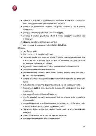 presenza di soli corsi di primo livello in altri atenei e crescente domanda di
     formazione per le lauree specialistiche della Sapienza.
     presenza di innumerevoli iniziative sul piano culturale, a cui Sapienza
     contribuisce;
     presenza sul territorio di distretti e reti tecnologiche;
     presenza di strutture governative ed enti di ricerca e rapporto ravvicinato con
     le istituzioni;
     adeguata produttività economica regionale;
     forte presenza di accademici nelle istituzioni dello Stato.
Minacce:
     calo demografico;
     riduzione rapporto maturi/immatricolati;
     concorrenza delle altre università urbane dove vi è una maggiore disponibilità
     di spazi rispetto al numero degli studenti, un’apparente maggiore capacità
     decisionale e migliore organizzazione;
     aggressività delle università non statali, prevalentemente nella didattica;
     concorrenza delle università telematiche;
     concorrenza delle università extraurbane, facilitata dall’alto costo della vita e
     dei posti letto nella capitale;
     scarsità di risorse e inadeguato utilizzo di strumenti di sostegno del diritto allo
     studio;
     aumento della competitività degli enti pubblici di ricerca e delle università;
     finanziamenti pubblici tendenzialmente decrescenti e conseguente calo degli
     investimenti;
     incertezza del quadro istituzionale esterno;
     vincoli e standard normativi non adeguati dalla dimensione e alla prospettiva
     internazionale;
     maggiori opportunità e facilità di inserimento dei ricercatori di Sapienza nelle
     università e centri di ricerca esteri (fuga dei cervelli);
     crescente presenza e attrattività da parte delle comunità scientifiche dei Paesi
     emergenti;
     scarso assorbimento dei laureati nel mercato del lavoro;
     non adeguata valutazione delle lauree triennali.



                                                                                      23
 