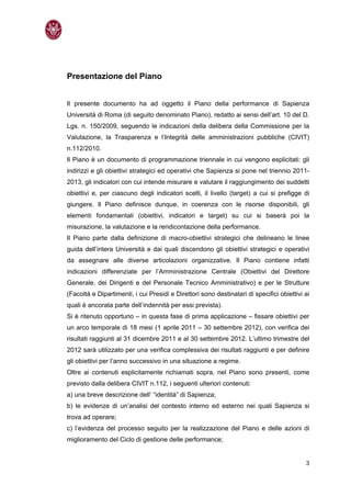 Presentazione del Piano


Il presente documento ha ad oggetto il Piano della performance di Sapienza
Università di Roma (di seguito denominato Piano), redatto ai sensi dell’art. 10 del D.
Lgs. n. 150/2009, seguendo le indicazioni della delibera della Commissione per la
Valutazione, la Trasparenza e l’Integrità delle amministrazioni pubbliche (CIVIT)
n.112/2010.
Il Piano è un documento di programmazione triennale in cui vengono esplicitati: gli
indirizzi e gli obiettivi strategici ed operativi che Sapienza si pone nel triennio 2011-
2013, gli indicatori con cui intende misurare e valutare il raggiungimento dei suddetti
obiettivi e, per ciascuno degli indicatori scelti, il livello (target) a cui si prefigge di
giungere. Il Piano definisce dunque, in coerenza con le risorse disponibili, gli
elementi fondamentali (obiettivi, indicatori e target) su cui si baserà poi la
misurazione, la valutazione e la rendicontazione della performance.
Il Piano parte dalla definizione di macro-obiettivi strategici che delineano le linee
guida dell’intera Università e dai quali discendono gli obiettivi strategici e operativi
da assegnare alle diverse articolazioni organizzative. Il Piano contiene infatti
indicazioni differenziate per l’Amministrazione Centrale (Obiettivi del Direttore
Generale, dei Dirigenti e del Personale Tecnico Amministrativo) e per le Strutture
(Facoltà e Dipartimenti, i cui Presidi e Direttori sono destinatari di specifici obiettivi ai
quali è ancorata parte dell’indennità per essi prevista).
Si è ritenuto opportuno – in questa fase di prima applicazione – fissare obiettivi per
un arco temporale di 18 mesi (1 aprile 2011 – 30 settembre 2012), con verifica dei
risultati raggiunti al 31 dicembre 2011 e al 30 settembre 2012. L’ultimo trimestre del
2012 sarà utilizzato per una verifica complessiva dei risultati raggiunti e per definire
gli obiettivi per l’anno successivo in una situazione a regime.
Oltre ai contenuti esplicitamente richiamati sopra, nel Piano sono presenti, come
previsto dalla delibera CIVIT n.112, i seguenti ulteriori contenuti:
a) una breve descrizione dell’ “identità” di Sapienza;
b) le evidenze di un’analisi del contesto interno ed esterno nei quali Sapienza si
trova ad operare;
c) l’evidenza del processo seguito per la realizzazione del Piano e delle azioni di
miglioramento del Ciclo di gestione delle performance;


                                                                                           3
 