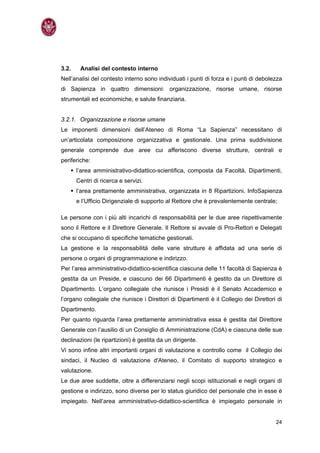 3.2.    Analisi del contesto interno
Nell’analisi del contesto interno sono individuati i punti di forza e i punti di debolezza
di Sapienza in quattro dimensioni: organizzazione, risorse umane, risorse
strumentali ed economiche, e salute finanziaria.


3.2.1. Organizzazione e risorse umane
Le imponenti dimensioni dell’Ateneo di Roma “La Sapienza” necessitano di
un’articolata composizione organizzativa e gestionale. Una prima suddivisione
generale comprende due aree cui afferiscono diverse strutture, centrali e
periferiche:
       l’area amministrativo-didattico-scientifica, composta da Facoltà, Dipartimenti,
       Centri di ricerca e servizi.
       l’area prettamente amministrativa, organizzata in 8 Ripartizioni, InfoSapienza
       e l’Ufficio Dirigenziale di supporto al Rettore che è prevalentemente centrale;

Le persone con i più alti incarichi di responsabilità per le due aree rispettivamente
sono il Rettore e il Direttore Generale. Il Rettore si avvale di Pro-Rettori e Delegati
che si occupano di specifiche tematiche gestionali.
La gestione e la responsabilità delle varie strutture è affidata ad una serie di
persone o organi di programmazione e indirizzo.
Per l’area amministrativo-didattico-scientifica ciascuna delle 11 facoltà di Sapienza è
gestita da un Preside, e ciascuno dei 66 Dipartimenti è gestito da un Direttore di
Dipartimento. L’organo collegiale che riunisce i Presidi è il Senato Accademico e
l’organo collegiale che riunisce i Direttori di Dipartimenti è il Collegio dei Direttori di
Dipartimento.
Per quanto riguarda l’area prettamente amministrativa essa è gestita dal Direttore
Generale con l’ausilio di un Consiglio di Amministrazione (CdA) e ciascuna delle sue
declinazioni (le ripartizioni) è gestita da un dirigente.
Vi sono infine altri importanti organi di valutazione e controllo come il Collegio dei
sindaci, il Nucleo di valutazione d'Ateneo, il Comitato di supporto strategico e
valutazione.
Le due aree suddette, oltre a differenziarsi negli scopi istituzionali e negli organi di
gestione e indirizzo, sono diverse per lo status giuridico del personale che in esse è
impiegato. Nell’area amministrativo-didattico-scientifica è impiegato personale in


                                                                                        24
 