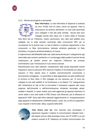 3.2.2. Risorse tecnologiche e strumentali
                        Rete informatica. La rete informatica di Sapienza è costituita
                        da circa 16.000 nodi tra client, server ed apparati. Vista la
                        dislocazione sul territorio dell’ateneo, le varie sedi decentrate
                        sono collegate in rete alla sede centrale. Alcune sedi sono
                        collegate tramite fibra ottica con il centro stella di Piazzale
Aldo Moro (ad es. Policlinico, Castro Laurenziano, etc); altre sedi satellite sono
collegate con la sede centrale usufruendo della convenzione SPC per la
connessione fra le diverse sedi. La rete di Ateneo è suddivisa logicamente in due
componenti: a) Rete Amministrativa, dedicata all’attività gestionale, b) Rete
Scientifica, di supporto all’attività didattica e di ricerca.
Il miglioramento dell’affidabilità della rete, della banda fornita per il collegamento agli
utenti delle sedi centrali e periferiche e il monitoraggio della qualità di servizio fornita
costituiscono    gli   obiettivi   primari   per   migliorare   l’efficienza   dei   processi
amministrativi e per l’introduzione di nuovi servizi avanzati.
Recentemente sono stati realizzati: l’ampliamento della banda disponibile tramite
migrazione verso la soluzione SPC (Servizio Pubblico di Connettività) e/o utilizzo di
soluzioni in fibra spenta dove è risultato economicamente conveniente e
tecnicamente vantaggioso. In quest’ottica è stata aggiudicata una gara pubblica per
la fornitura di fibra ottica in IRU (noleggio ad uso esclusivo per 15 anni) per
collegare le due sedi satellite di via Eudossiana e via Salaria 113; l’adeguamento
dell’ infrastruttura di rete al fine di provvedere il necessario supporto alle nuove
esigenze dell’Università e dell’Amministrazione sfruttando tecnologie attuali,
scalabili e flessibili. In quest’ ambito sono stati aggiornati gli apparati trasmissivi di
centro stella e sono stati dotati di POE (Power over Ethernet), per la diffusione di
apparecchi VOIP. Sono stati infine realizzati l’aggiornamento e l’ omogeneizzazione
degli apparati di instradamento LAN/WAN (switch, router, etc.) al fine di supportare i
nuovi requisiti in termini jitter, delay, supporto della QOS.


                   Voip (Voice over Ip). Una seconda area tecnologica in
                   espansione riguarda il sistema di comunicazione integrato fonia -
                   dati basato sull’uso della tecnologia Voice over IP (VOIP) e sui più
                   moderni concetti di IP Telephony ed Unified Communication che



                                                                                          30
 