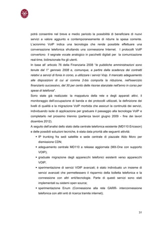 potrà consentire nel breve e medio periodo la possibilità di beneficiare di nuovi
servizi a valore aggiunto e contemporaneamente di ridurre la spesa corrente.
L’acronimo VoIP indica una tecnologia che rende possibile effettuare una
conversazione telefonica sfruttando una connessione Internet.             I protocolli VoIP
convertono il segnale vocale analogico in pacchetti digitali per la comunicazione
real-time, bidirezionale fra gli utenti.
In base all’ articolo 76 della Finanziaria 2008 “le pubbliche amministrazioni sono
tenute dal 1° gennaio 2008 e, comunque, a partire dalla scadenza dei contratti
relativi a servizi di fonia in corso, a utilizzare i servizi Voip. Il mancato adeguamento
alle disposizioni di cui al comma 2-bis comporta la riduzione, nell'esercizio
finanziario successivo, del 30 per cento delle risorse stanziate nell'anno in corso per
spese di telefonia".
Sono state già realizzate: la mappatura della rete e degli apparati attivi, il
monitoraggio dell’occupazione di banda e dei protocolli utilizzati, la definizione dei
livelli di qualità e la migrazione VoIP morbida che assicuri la continuità dei servizi,
individuando isole di applicazione per graduare il passaggio alla tecnologia VoIP e
completarlo nel prossimo triennio (partenza lavori giugno 2009 - fine dei lavori
dicembre 2012).
A seguito dell’analisi dello stato della centrale telefonica esistente (MD110 Ericsson)
e delle possibili soluzioni tecniche, è stata data priorità alle seguenti attività:
      IP trunking fra sedi satellite e sede centrale di piazzale Aldo Moro per
      dismissione CDN;
      adeguamento centrale MD110 a release aggiornata (MX-One con supporto
      VOIP);
      graduale migrazione degli apparecchi telefonici esistenti verso apparecchi
      VOIP;
      sperimentazione di servizi VOIP avanzati; è stato individuato un insieme di
      servizi avanzati che permettessero il risparmio della bolletta telefonica e la
      connessione con altri enti/tecnologie. Parte di questi servizi sono stati
      implementati su sistemi open source;
      sperimentazione Enum (Connessione alla rete GARR- interconnessione
      telefonica con altri enti di ricerca tramite internet);




                                                                                        31
 