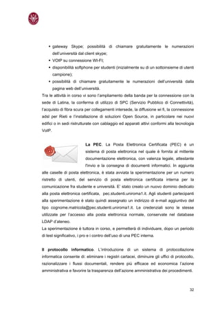 gateway Skype; possibilità di chiamare gratuitamente le numerazioni
        dell’università dal client skype;
        VOIP su connessione WI-FI;
        disponibilità softphone per studenti (inizialmente su di un sottoinsieme di utenti
        campione);
        possibilità di chiamare gratuitamente le numerazioni dell’università dalla
        pagina web dell’università.
Tra le attività in corso vi sono l’ampliamento della banda per la connessione con la
sede di Latina, la conferma di utilizzo di SPC (Servizio Pubblico di Connettività),
l’acquisto di fibra scura per collegamenti intersede, la diffusione wi fi, la connessione
adsl per Rieti e l’installazione di soluzioni Open Source, in particolare nei nuovi
edifici o in sedi ristrutturate con cablaggio ed apparati attivi conformi alla tecnologia
VoIP.


                           La PEC. La Posta Elettronica Certificata (PEC) è un
                           sistema di posta elettronica nel quale è fornita al mittente
                           documentazione elettronica, con valenza legale, attestante
                           l'invio e la consegna di documenti informatici. In aggiunta
alle caselle di posta elettronica, è stata avviata la sperimentazione per un numero
ristretto di utenti, del servizio di posta elettronica certificata interna per la
comunicazione fra studente e università. E’ stato creato un nuovo dominio dedicato
alla posta elettronica certificata, pec.studenti.uniroma1.it. Agli studenti partecipanti
alla sperimentazione è stato quindi assegnato un indirizzo di e-mail aggiuntivo del
tipo cognome.matricola@pec.studenti.uniroma1.it. Le credenziali sono le stesse
utilizzate per l’accesso alla posta elettronica normale, conservate nel database
LDAP d’ateneo.
La sperimentazione è tuttora in corso, e permetterà di individuare, dopo un periodo
di test significativo, i pro e i contro dell’uso di una PEC interna.


Il protocollo informatico. L’introduzione di un sistema di protocollazione
informatica consente di: eliminare i registri cartacei, diminuire gli uffici di protocollo,
razionalizzare i flussi documentali, rendere più efficace ed economica l’azione
amministrativa e favorire la trasparenza dell’azione amministrativa dei procedimenti.



                                                                                        32
 