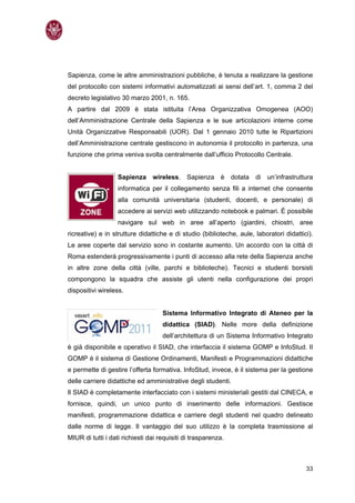Sapienza, come le altre amministrazioni pubbliche, è tenuta a realizzare la gestione
del protocollo con sistemi informativi automatizzati ai sensi dell’art. 1, comma 2 del
decreto legislativo 30 marzo 2001, n. 165.
A partire dal 2009 è stata istituita l’Area Organizzativa Omogenea (AOO)
dell’Amministrazione Centrale della Sapienza e le sue articolazioni interne come
Unità Organizzative Responsabili (UOR). Dal 1 gennaio 2010 tutte le Ripartizioni
dell’Amministrazione centrale gestiscono in autonomia il protocollo in partenza, una
funzione che prima veniva svolta centralmente dall’ufficio Protocollo Centrale.


                   Sapienza wireless. Sapienza è dotata di un’infrastruttura
                   informatica per il collegamento senza fili a internet che consente
                   alla comunità universitaria (studenti, docenti, e personale) di
                   accedere ai servizi web utilizzando notebook e palmari. È possibile
                   navigare sul web in aree all’aperto (giardini, chiostri, aree
ricreative) e in strutture didattiche e di studio (biblioteche, aule, laboratori didattici).
Le aree coperte dal servizio sono in costante aumento. Un accordo con la città di
Roma estenderà progressivamente i punti di accesso alla rete della Sapienza anche
in altre zone della città (ville, parchi e biblioteche). Tecnici e studenti borsisti
compongono la squadra che assiste gli utenti nella configurazione dei propri
dispositivi wireless.


                                    Sistema Informativo Integrato di Ateneo per la
                                    didattica (SIAD). Nelle more della definizione
                                    dell’architettura di un Sistema Informativo Integrato
è già disponibile e operativo il SIAD, che interfaccia il sistema GOMP e InfoStud. Il
GOMP è il sistema di Gestione Ordinamenti, Manifesti e Programmazioni didattiche
e permette di gestire l’offerta formativa. InfoStud, invece, è il sistema per la gestione
delle carriere didattiche ed amministrative degli studenti.
Il SIAD è completamente interfacciato con i sistemi ministeriali gestiti dal CINECA, e
fornisce, quindi, un unico punto di inserimento delle informazioni. Gestisce
manifesti, programmazione didattica e carriere degli studenti nel quadro delineato
dalle norme di legge. Il vantaggio del suo utilizzo è la completa trasmissione al
MIUR di tutti i dati richiesti dai requisiti di trasparenza.



                                                                                         33
 