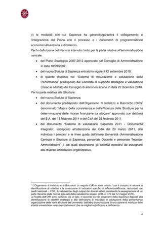 d) le modalità con cui Sapienza ha garantito/garantirà il collegamento e
l’integrazione del Piano con il processo e i documenti di programmazione
economico-finanziaria e di bilancio.
Per la definizione del Piano si è tenuto conto per la parte relativa all’amministrazione
centrale:
    •    del Piano Strategico 2007-2012 approvato dal Consiglio di Amministrazione
         in data 18/09/2007;
    •    del nuovo Statuto di Sapienza entrato in vigore il 12 settembre 2010;
    •    di quanto disposto nel “Sistema di misurazione e valutazione della
         Performance” predisposto dal Comitato di supporto strategico e valutazione
         (Cssv) e adottato dal Consiglio di amministrazione in data 20 dicembre 2010.
Per la parte relativa alle Strutture:
    •    del nuovo Statuto di Sapienza;
    •    del documento predisposto dall’Organismo di Indirizzo e Raccordo (OIR)1
         denominato “Misura della consistenza e dell’efficienza delle Strutture per la
         determinazione delle risorse finanziarie da allocare” approvato con delibera
         del S.A. del 15 febbraio 2011 e del CdA del 22 febbraio 2011.
    •    del documento “Sistema di valutazione Sapienza 2011 - Documento
         Integrato”, sottoposto all’attenzione del CdA del 29 marzo 2011, che
         individua i percorsi e le linee guida dell’intera Università (Amministrazione
         Centrale e Strutture di Sapienza, personale Docente e personale Tecnico-
         Amministrativo) e dai quali discendono gli obiettivi operativi da assegnare
         alle diverse articolazioni organizzative.




1
  L’Organismo di Indirizzo e di Raccordo (in seguito OIR) è stato istituito “con il compito di attuare la
identificazione di obiettivi e la costruzione di indicatori specifici di efficienza/efficacia, raccordati con
quelli nazionali – FFO, di valutazione degli output dei diversi settori correlando la assegnazione di un
parte rilevante delle risorse agli esiti della valutazione stessa” (D.R. n. 373 del 12 maggio 2010).
Le finalità dell’OIR sono pertanto, da un lato, il raccordo tra vari organismi della Sapienza deputati alla
identificazione di obiettivi strategici e alla definizione di indicatori di valutazione della performance
organizzative delle varie strutture dell’università, dall’altro la promozione di una azione di indirizzo delle
attività universitarie verso comportamenti che ne migliorino l’efficacia e l’efficienza.


                                                                                                            4
 