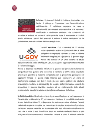 Infostud. Il sistema Infostud è il sistema informativo che
                          facilita il dialogo e l’interazione con l’amministrazione
                          dell’Università.   E’   sufficiente   registrarsi   da   casa   o
                          dall’università, per ottenere una matricola e una password,
                          modificabile in qualunque momento, che consentono di
accedere al sistema per iscriversi, partecipare alle prove di ammissione ai corsi di
studio, dichiarare i propri dati personali. Il sistema è inoltre predisposto per la
prenotazione e verbalizzazione elettronica degli esami.


                                U-GOV Personale. Con la delibera del 22 ottobre
                                2009 Sapienza ha aderito al consorzio CINECA, nella
                                prospettiva di impiegare il sistema U-GOV, il sistema
                                informativo integrato per il governo e la gestione degli
                                Atenei, che riunisce in un unico sistema le attuali
soluzioni software sinora offerte (CIA, CSA, Esse3) per il raggiungimento dei risultati
e il loro monitoraggio.
Finora la Sapienza ha utilizzato il CSA per la gestione del personale di ateneo sia
dal punto di vista giuridico che economico e il sistema U-GOV è stato progettato
proprio per garantire la massima compatibilità con la precedente generazione di
applicativi Cineca. In questo modo l’Ateneo può predisporre un piano di
trasferimento graduale dei dati in modo da non creare problemi alla struttura
organizzativa mediante la salvaguardia dei servizi e delle informazioni esistenti. In
prospettiva, il sistema dovrebbe condurre ad un miglioramento delle attuali
problematiche sia nella tempistica e sia nella semplificazione dell’utilizzo.


U-GOV Contabilità. Un altro importante fronte su cui Sapienza si sta impegnando è
l’analisi delle problematiche ICT connesse con il sistema di contabilità attualmente
in uso dalla Ripartizione VI – Ragioneria. In particolare è stata effettuata l’analisi
dell’attuale ambiente contabile per determinare la migliore scelta di configurazione
del nuovo sistema contabile, sia in relazione alle fonti informative attualmente in
uso, sia in vista di una transizione verso un modello contabile diverso e più
adeguato al quadro economico e normativo corrente e futuro. Il sistema contabile




                                                                                          34
 