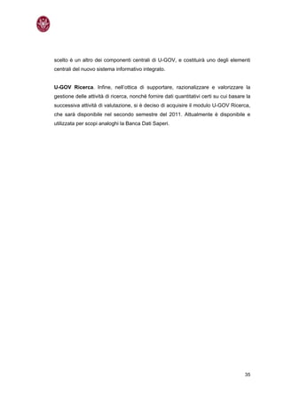 scelto è un altro dei componenti centrali di U-GOV, e costituirà uno degli elementi
centrali del nuovo sistema informativo integrato.


U-GOV Ricerca. Infine, nell’ottica di supportare, razionalizzare e valorizzare la
gestione delle attività di ricerca, nonché fornire dati quantitativi certi su cui basare la
successiva attività di valutazione, si è deciso di acquisire il modulo U-GOV Ricerca,
che sarà disponibile nel secondo semestre del 2011. Attualmente è disponibile e
utilizzata per scopi analoghi la Banca Dati Saperi.




                                                                                        35
 
