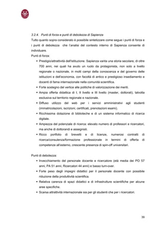 3.2.4. Punti di forza e punti di debolezza di Sapienza
Tutto quanto sopra considerato è possibile sintetizzare come segue i punti di forza e
i punti di debolezza          che l’analisi del contesto interno di Sapienza consente di
individuare.
Punti di forza:
      Prestigio/attrattività dell'istituzione. Sapienza vanta una storia secolare, di oltre
      700 anni, nei quali ha avuto un ruolo da protagonista, non solo a livello
      regionale o nazionale, in molti campi della conoscenza e del governo delle
      istituzioni e dell’economia, con facoltà di antico e prestigioso insediamento e
      docenti di fama internazionale nella comunità scientifica.
      Forte sostegno del vertice alle politiche di valorizzazione dei meriti.
      Ampia offerta didattica di I, II livello e III livello (master, dottorati), talvolta
      esclusiva sul territorio regionale e nazionale.
      Diffuso      utilizzo    del   web    per       i    servizi   amministrativi    agli     studenti
      (immatricolazioni, iscrizioni, certificati, prenotazioni esami).
      Ricchissima dotazione di biblioteche e di un sistema informatico di ricerca
      digitale.
      Ampiezza del potenziale di ricerca: elevato numero di professori e ricercatori,
      ma anche di dottorandi e assegnisti.
      Ricco       portfolio    di    brevetti     e       di   licenze,   numerosi         contratti   di
      ricerca/consulenza/formazione             professionale        in   termini     di     offerta   di
      competenze all’esterno, crescente presenza di spin-off universitari.


Punti di debolezza:
      Invecchiamento del personale docente e ricercatore (età media dei PO 57
      anni, PA 51 anni, Ricercatori 44 anni) e basso turn-over.
      Forte peso degli impegni didattici per il personale docente con possibile
      riduzione della produttività scientifica.
      Relativa carenza di spazi didattici e di infrastrutture scientifiche per alcune
      aree specifiche.
      Scarsa attrattività internazionale sia per gli studenti che per i ricercatori.




                                                                                                       39
 