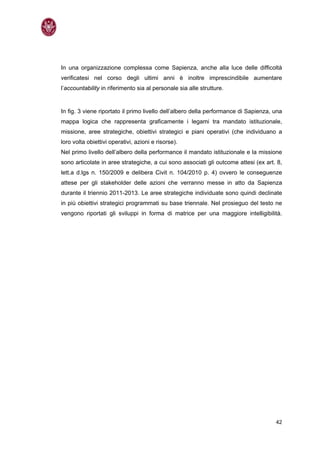 In una organizzazione complessa come Sapienza, anche alla luce delle difficoltà
verificatesi nel corso degli ultimi anni è inoltre imprescindibile aumentare
l’accountability in riferimento sia al personale sia alle strutture.


In fig. 3 viene riportato il primo livello dell’albero della performance di Sapienza, una
mappa logica che rappresenta graficamente i legami tra mandato istituzionale,
missione, aree strategiche, obiettivi strategici e piani operativi (che individuano a
loro volta obiettivi operativi, azioni e risorse).
Nel primo livello dell’albero della performance il mandato istituzionale e la missione
sono articolate in aree strategiche, a cui sono associati gli outcome attesi (ex art. 8,
lett.a d.lgs n. 150/2009 e delibera Civit n. 104/2010 p. 4) ovvero le conseguenze
attese per gli stakeholder delle azioni che verranno messe in atto da Sapienza
durante il triennio 2011-2013. Le aree strategiche individuate sono quindi declinate
in più obiettivi strategici programmati su base triennale. Nel prosieguo del testo ne
vengono riportati gli sviluppi in forma di matrice per una maggiore intelligibilità.




                                                                                      42
 