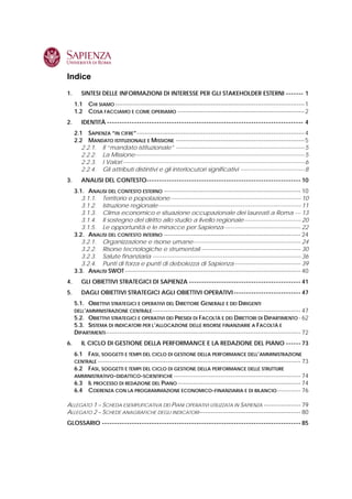 Indice
1.      SINTESI DELLE INFORMAZIONI DI INTERESSE PER GLI STAKEHOLDER ESTERNI ------- 1
     1.1 CHI SIAMO -------------------------------------------------------------------------------------------------1
     1.2 COSA FACCIAMO E COME OPERIAMO -----------------------------------------------------------------2
2.      IDENTITÀ ------------------------------------------------------------------------------- 4
     2.1 SAPIENZA “IN CIFRE”--------------------------------------------------------------------------------------4
     2.2 MANDATO ISTITUZIONALE E MISSIONE ------------------------------------------------------------------5
        2.2.1. Il “mandato istituzionale” ------------------------------------------------------------------5
        2.2.2. La Missione---------------------------------------------------------------------------------------5
        2.2.3. I Valori ---------------------------------------------------------------------------------------------6
        2.2.4. Gli attributi distintivi e gli interlocutori significativi ---------------------------------8
3.      ANALISI DEL CONTESTO-------------------------------------------------------------- 10
     3.1. ANALISI DEL CONTESTO ESTERNO ---------------------------------------------------------------------- 10
        3.1.1. Territorio e popolazione------------------------------------------------------------------- 10
        3.1.2. Istruzione regionale------------------------------------------------------------------------- 11
        3.1.3. Clima economico e situazione occupazionale dei laureati a Roma --- 13
        3.1.4. Il sostegno del diritto allo studio a livello regionale----------------------------- 20
        3.1.5. Le opportunità e le minacce per Sapienza --------------------------------------- 22
     3.2. ANALISI DEL CONTESTO INTERNO ---------------------------------------------------------------------- 24
        3.2.1. Organizzazione e risorse umane------------------------------------------------------- 24
        3.2.2. Risorse tecnologiche e strumentali --------------------------------------------------- 30
        3.2.3. Salute finanziaria ---------------------------------------------------------------------------- 36
        3.2.4. Punti di forza e punti di debolezza di Sapienza---------------------------------- 39
     3.3. ANALISI SWOT ------------------------------------------------------------------------------------------ 40
4.      GLI OBIETTIVI STRATEGICI DI SAPIENZA --------------------------------------------- 41
5.      DAGLI OBIETTIVI STRATEGICI AGLI OBIETTIVI OPERATIVI --------------------------- 47
     5.1. OBIETTIVI STRATEGICI E OPERATIVI DEL DIRETTORE GENERALE E DEI DIRIGENTI
     DELL’AMMINISTRAZIONE CENTRALE ---------------------------------------------------------------------------- 47
     5.2. OBIETTIVI STRATEGICI E OPERATIVI DEI PRESIDI DI FACOLTÀ E DEI DIRETTORI DI DIPARTIMENTO - 62
     5.3. SISTEMA DI INDICATORI PER L’ALLOCAZIONE DELLE RISORSE FINANZIARIE A FACOLTÀ E
     DIPARTIMENTI---------------------------------------------------------------------------------------------------- 72
6.      IL CICLO DI GESTIONE DELLA PERFORMANCE E LA REDAZIONE DEL PIANO ------ 73
     6.1 FASI, SOGGETTI E TEMPI DEL CICLO DI GESTIONE DELLA PERFORMANCE DELL’AMMINISTRAZIONE
     CENTRALE -------------------------------------------------------------------------------------------------------- 73
     6.2 FASI, SOGGETTI E TEMPI DEL CICLO DI GESTIONE DELLA PERFORMANCE DELLE STRUTTURE
     AMMINISTRATIVO-DIDATTICO-SCIENTIFICHE ----------------------------------------------------------------- 74
     6.3 IL PROCESSO DI REDAZIONE DEL PIANO --------------------------------------------------------------- 74
     6.4 COERENZA CON LA PROGRAMMAZIONE ECONOMICO-FINANZIARIA E DI BILANCIO ------------ 76

ALLEGATO 1 – SCHEDA ESEMPLIFICATIVA DEI PIANI OPERATIVI UTILIZZATA IN SAPIENZA ------------------- 79
ALLEGATO 2 – SCHEDE ANAGRAFICHE DEGLI INDICATORI ---------------------------------------------------- 80
GLOSSARIO -------------------------------------------------------------------------------- 85
 