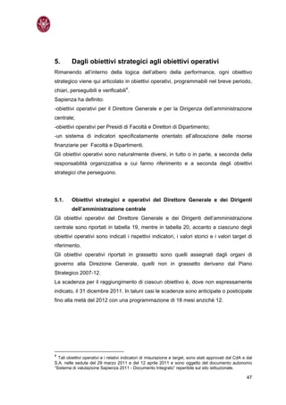 5.       Dagli obiettivi strategici agli obiettivi operativi
Rimanendo all’interno della logica dell’albero della performance, ogni obiettivo
strategico viene qui articolato in obiettivi operativi, programmabili nel breve periodo,
chiari, perseguibili e verificabili4.
Sapienza ha definito:
-obiettivi operativi per il Direttore Generale e per la Dirigenza dell’amministrazione
centrale;
-obiettivi operativi per Presidi di Facoltà e Direttori di Dipartimento;
-un sistema di indicatori specificatamente orientato all’allocazione delle risorse
finanziarie per Facoltà e Dipartimenti.
Gli obiettivi operativi sono naturalmente diversi, in tutto o in parte, a seconda della
responsabilità organizzativa a cui fanno riferimento e a seconda degli obiettivi
strategici che perseguono.




5.1.     Obiettivi strategici e operativi del Direttore Generale e dei Dirigenti
         dell’amministrazione centrale
Gli obiettivi operativi del Direttore Generale e dei Dirigenti dell’amministrazione
centrale sono riportati in tabella 19, mentre in tabella 20, accanto a ciascuno degli
obiettivi operativi sono indicati i rispettivi indicatori, i valori storici e i valori target di
riferimento.
Gli obiettivi operativi riportati in grassetto sono quelli assegnati dagli organi di
governo alla Direzione Generale, quelli non in grassetto derivano dal Piano
Strategico 2007-12.
La scadenza per il raggiungimento di ciascun obiettivo è, dove non espressamente
indicato, il 31 dicembre 2011. In taluni casi le scadenze sono anticipate o posticipate
fino alla metà del 2012 con una programmazione di 18 mesi anziché 12.




4
  Tali obiettivi operativi e i relativi indicatori di misurazione e target, sono stati approvati dal CdA e dal
S.A. nelle sedute del 29 marzo 2011 e del 12 aprile 2011 e sono oggetto del documento autonomo
“Sistema di valutazione Sapienza 2011 - Documento Integrato” reperibile sul sito istituzionale.

                                                                                                           47
 
