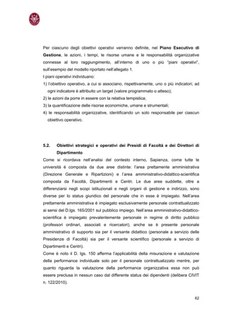 Per ciascuno degli obiettivi operativi verranno definite, nel Piano Esecutivo di
Gestione, le azioni, i tempi, le risorse umane e le responsabilità organizzative
connesse al loro raggiungimento, all’interno di uno o più “piani operativi”,
sull’esempio del modello riportato nell’allegato 1.
I piani operativi individuano:
1) l’obiettivo operativo, a cui si associano, rispettivamente, uno o più indicatori; ad
  ogni indicatore è attribuito un target (valore programmato o atteso);
2) le azioni da porre in essere con la relativa tempistica;
3) la quantificazione delle risorse economiche, umane e strumentali;
4) le responsabilità organizzative, identificando un solo responsabile per ciascun
  obiettivo operativo.




5.2.   Obiettivi strategici e operativi dei Presidi di Facoltà e dei Direttori di
       Dipartimento
Come si ricordava nell’analisi del contesto interno, Sapienza, come tutte le
università è composta da due aree distinte: l’area prettamente amministrativa
(Direzione Generale e Ripartizioni) e l’area amministrativo-didattico-scientifica
composta da Facoltà, Dipartimenti e Centri. Le due aree suddette, oltre a
differenziarsi negli scopi istituzionali e negli organi di gestione e indirizzo, sono
diverse per lo status giuridico del personale che in esse è impiegato. Nell’area
prettamente amministrativa è impiegato esclusivamente personale contrattualizzato
ai sensi del D.lgs. 165/2001 sul pubblico impiego. Nell’area amministrativo-didattico-
scientifica è impiegato prevalentemente personale in regime di diritto pubblico
(professori ordinari, associati e ricercatori), anche se è presente personale
amministrativo di supporto sia per il versante didattico (personale a servizio delle
Presidenze di Facoltà) sia per il versante scientifico (personale a servizio di
Dipartimenti e Centri).
Come è noto il D. lgs. 150 afferma l’applicabilità della misurazione e valutazione
della performance individuale solo per il personale contrattualizzato mentre, per
quanto riguarda la valutazione della performance organizzativa essa non può
essere preclusa in nessun caso dal differente status dei dipendenti (delibera CIVIT
n. 122/2010).


                                                                                    62
 