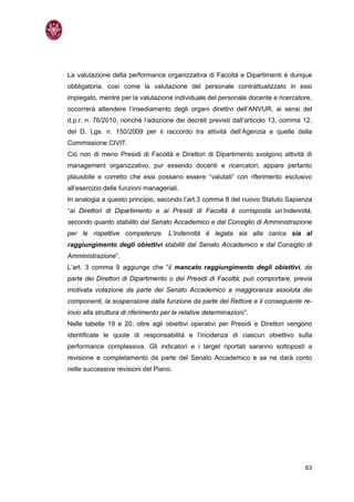 La valutazione della performance organizzativa di Facoltà e Dipartimenti è dunque
obbligatoria, così come la valutazione del personale contrattualizzato in essi
impiegato, mentre per la valutazione individuale del personale docente e ricercatore,
occorrerà attendere l’insediamento degli organi direttivi dell’ANVUR, ai sensi del
d.p.r. n. 76/2010, nonché l’adozione dei decreti previsti dall’articolo 13, comma 12,
del D. Lgs. n. 150/2009 per il raccordo tra attività dell’Agenzia e quelle della
Commissione CIVIT.
Ciò non di meno Presidi di Facoltà e Direttori di Dipartimento svolgono attività di
management organizzativo, pur essendo docenti e ricercatori; appare pertanto
plausibile e corretto che essi possano essere “valutati” con riferimento esclusivo
all’esercizio delle funzioni manageriali.
In analogia a questo principio, secondo l’art.3 comma 8 del nuovo Statuto Sapienza
“ai Direttori di Dipartimento e ai Presidi di Facoltà è corrisposta un’indennità,
secondo quanto stabilito dal Senato Accademico e dal Consiglio di Amministrazione
per le rispettive competenze. L’indennità è legata sia alla carica sia al
raggiungimento degli obiettivi stabiliti dal Senato Accademico e dal Consiglio di
Amministrazione”.
L’art. 3 comma 9 aggiunge che “il mancato raggiungimento degli obiettivi, da
parte dei Direttori di Dipartimento o dei Presidi di Facoltà, può comportare, previa
motivata votazione da parte del Senato Accademico a maggioranza assoluta dei
componenti, la sospensione dalla funzione da parte del Rettore e il conseguente re-
invio alla struttura di riferimento per le relative determinazioni”.
Nelle tabelle 19 e 20, oltre agli obiettivi operativi per Presidi e Direttori vengono
identificate le quote di responsabilità e l’incidenza di ciascun obiettivo sulla
performance complessiva. Gli indicatori e i target riportati saranno sottoposti a
revisione e completamento da parte del Senato Accademico e se ne darà conto
nelle successive revisioni del Piano.




                                                                                  63
 