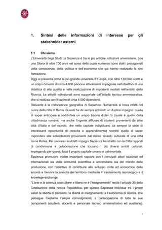 1.     Sintesi       delle      informazioni          di    interesse        per     gli
       stakeholder esterni

1.1    Chi siamo
L’Università degli Studi La Sapienza è tra le più antiche istituzioni universitarie, con
una Storia di oltre 700 anni nel corso della quale numerosi sono stati i protagonisti
della conoscenza, della politica e dell’economia che qui hanno realizzato la loro
formazione.
Oggi si presenta come la più grande università d’Europa, con oltre 130.000 iscritti e
un corpo docente di circa 4.000 persone attivamente impegnate nell’obiettivo di una
didattica di alta qualità e nella realizzazione di importanti risultati nell’ambito della
Ricerca. Le attività istituzionali sono supportate dall’attività tecnico amministrativa,
che si realizza con il lavoro di circa 4.500 dipendenti.
Rilevante è la collocazione geografica di Sapienza: l’Università si trova infatti nel
cuore della città di Roma. Questo ha da sempre richiesto un duplice impegno: quello
di saper anticipare e soddisfare un ampio bacino d’utenza (quale è quello della
cittadinanza romana, ma anche l’ingente afflusso di studenti provenienti da altre
città d’Italia e del mondo, che nella capitale individuano da sempre la sede di
interessanti opportunità di crescita e apprendimento) nonché quello di saper
rispondere alle sollecitazioni provenienti dal denso tessuto culturale di una città
come Roma. Per onorare i suddetti impegni Sapienza ha stretto con la Città rapporti
di condivisione e collaborazione che toccano i più diversi ambiti culturali,
impiegando per questo tutto il proprio capitale umano e patrimoniale.
Sapienza promuove inoltre importanti rapporti con i principali attori nazionali ed
internazionali sia della comunità scientifica e universitaria sia del mondo della
produzione, con l’obiettivo di contribuire allo sviluppo civile ed economico della
società e favorire la crescita del territorio mediante il trasferimento tecnologico e il
knowlege-exchange.
“L'arte e la scienza sono libere e libero ne è l'insegnamento” recita l’articolo 33 della
Costituzione della nostra Repubblica, per questo Sapienza individua tra i propri
valori la libertà di pensiero, la libertà di insegnamento e l’autonomia di ricerca, che
persegue mediante l’ampio coinvolgimento e partecipazione di tutte le sue
componenti (studenti, docenti e personale tecnico amministrativo ed ausiliario),


                                                                                       1
 