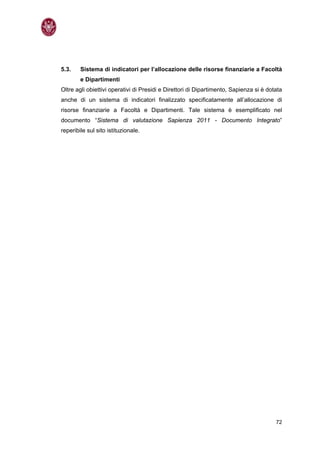 5.3.    Sistema di indicatori per l’allocazione delle risorse finanziarie a Facoltà
        e Dipartimenti
Oltre agli obiettivi operativi di Presidi e Direttori di Dipartimento, Sapienza si è dotata
anche di un sistema di indicatori finalizzato specificatamente all’allocazione di
risorse finanziarie a Facoltà e Dipartimenti. Tale sistema è esemplificato nel
documento “Sistema di valutazione Sapienza 2011 - Documento Integrato”
reperibile sul sito istituzionale.




                                                                                        72
 
