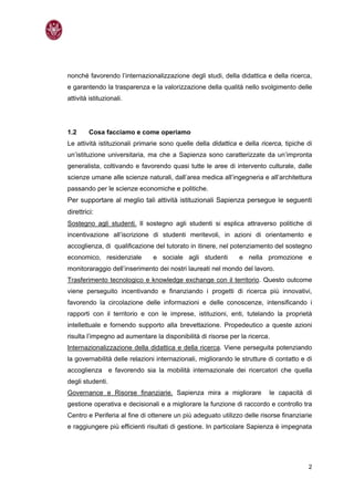 nonché favorendo l’internazionalizzazione degli studi, della didattica e della ricerca,
e garantendo la trasparenza e la valorizzazione della qualità nello svolgimento delle
attività istituzionali.




1.2      Cosa facciamo e come operiamo
Le attività istituzionali primarie sono quelle della didattica e della ricerca, tipiche di
un’istituzione universitaria, ma che a Sapienza sono caratterizzate da un’impronta
generalista, coltivando e favorendo quasi tutte le aree di intervento culturale, dalle
scienze umane alle scienze naturali, dall’area medica all’ingegneria e all’architettura
passando per le scienze economiche e politiche.
Per supportare al meglio tali attività istituzionali Sapienza persegue le seguenti
direttrici:
Sostegno agli studenti. Il sostegno agli studenti si esplica attraverso politiche di
incentivazione all’iscrizione di studenti meritevoli, in azioni di orientamento e
accoglienza, di qualificazione del tutorato in itinere, nel potenziamento del sostegno
economico, residenziale        e sociale agli studenti         e nella promozione e
monitoraraggio dell’inserimento dei nostri laureati nel mondo del lavoro.
Trasferimento tecnologico e knowledge exchange con il territorio. Questo outcome
viene perseguito incentivando e finanziando i progetti di ricerca più innovativi,
favorendo la circolazione delle informazioni e delle conoscenze, intensificando i
rapporti con il territorio e con le imprese, istituzioni, enti, tutelando la proprietà
intellettuale e fornendo supporto alla brevettazione. Propedeutico a queste azioni
risulta l’impegno ad aumentare la disponibilità di risorse per la ricerca.
Internazionalizzazione della didattica e della ricerca. Viene perseguita potenziando
la governabilità delle relazioni internazionali, migliorando le strutture di contatto e di
accoglienza e favorendo sia la mobilità internazionale dei ricercatori che quella
degli studenti.
Governance e Risorse finanziarie. Sapienza mira a migliorare              le capacità di
gestione operativa e decisionali e a migliorare la funzione di raccordo e controllo tra
Centro e Periferia al fine di ottenere un più adeguato utilizzo delle risorse finanziarie
e raggiungere più efficienti risultati di gestione. In particolare Sapienza è impegnata




                                                                                        2
 