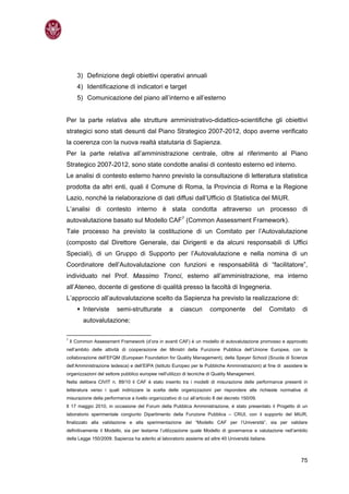 3) Definizione degli obiettivi operativi annuali
       4) Identificazione di indicatori e target
       5) Comunicazione del piano all’interno e all’esterno


Per la parte relativa alle strutture amministrativo-didattico-scientifiche gli obiettivi
strategici sono stati desunti dal Piano Strategico 2007-2012, dopo averne verificato
la coerenza con la nuova realtà statutaria di Sapienza.
Per la parte relativa all’amministrazione centrale, oltre al riferimento al Piano
Strategico 2007-2012, sono state condotte analisi di contesto esterno ed interno.
Le analisi di contesto esterno hanno previsto la consultazione di letteratura statistica
prodotta da altri enti, quali il Comune di Roma, la Provincia di Roma e la Regione
Lazio, nonché la rielaborazione di dati diffusi dall’Ufficio di Statistica del MiUR.
L’analisi di contesto interno è stata condotta attraverso un processo di
autovalutazione basato sul Modello CAF7 (Common Assessment Framework).
Tale processo ha previsto la costituzione di un Comitato per l’Autovalutazione
(composto dal Direttore Generale, dai Dirigenti e da alcuni responsabili di Uffici
Speciali), di un Gruppo di Supporto per l’Autovalutazione e nella nomina di un
Coordinatore dell’Autovalutazione con funzioni e responsabilità di “facilitatore”,
individuato nel Prof. Massimo Tronci, esterno all’amministrazione, ma interno
all’Ateneo, docente di gestione di qualità presso la facoltà di Ingegneria.
L’approccio all’autovalutazione scelto da Sapienza ha previsto la realizzazione di:
         Interviste      semi-strutturate          a     ciascun       componente            del    Comitato      di
         autovalutazione;

7
    Il Common Assessment Framework (d’ora in avanti CAF) è un modello di autovalutazione promosso e approvato
nell’ambito delle attività di cooperazione dei Ministri della Funzione Pubblica dell’Unione Europea, con la
collaborazione dell’EFQM (European Foundation for Quality Management), della Speyer School (Scuola di Scienze
dell’Amministrazione tedesca) e dell’EIPA (Istituto Europeo per le Pubbliche Amministrazioni) al fine di assistere le
organizzazioni del settore pubblico europee nell'utilizzo di tecniche di Quality Management.
Nella delibera CIVIT n. 89/10 il CAF è stato inserito tra i modelli di misurazione delle performance presenti in
letteratura verso i quali indirizzare la scelta delle organizzazioni per rispondere alle richieste normative di
misurazione della performance a livello organizzativo di cui all’articolo 8 del decreto 150/09.
Il 17 maggio 2010, in occasione del Forum della Pubblica Amministrazione, è stato presentato il Progetto di un
laboratorio sperimentale congiunto Dipartimento della Funzione Pubblica – CRUI, con il supporto del MiUR,
finalizzato alla validazione e alla sperimentazione del “Modello CAF per l’Università”, sia per validare
definitivamente il Modello, sia per testarne l’utilizzazione quale Modello di governance e valutazione nell’ambito
della Legge 150/2009. Sapienza ha aderito al laboratorio assieme ad altre 40 Università italiane.



                                                                                                                 75
 