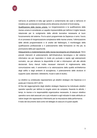nell’avvio di politiche di lotta agli sprechi e contenimento dei costi e nell’avvio di
iniziative per accrescere le entrate anche attraverso strumenti di fund-raising.
Qualificazione delle risorse umane. La riorganizzazione e la qualificazione delle
risorse umane è considerato un aspetto imprescindibile per definire il miglior tessuto
relazionale per lo svolgimento delle attività lavorative necessarie al buon
funzionamento del sistema. Fra le azioni programmate da Sapienza vi sono: l’avvio
di un processo di riorganizzazione complessiva delle risorse umane, l’ottimizzazione
delle attività programmatorie e di analisi del fabbisogno, il monitoraggio della
qualificazione professionale e il potenziamento della formazione on the job, la
promozione delle pari opportunità.
Adeguamento e implementazione delle risorse tecnologiche ed infrastrutturali. Sono
previsti interventi di potenziamento dell’infrastruttura tecnologica e del sistema
informativo sia per rispondere in modo più puntuale e rapido agli adempimenti
normativi, sia per ottenere la disponibilità di dati e informazioni utili alle attività
decisionali. Sono ritenuti inoltre necessari interventi di miglioramento della
comunicazione web, il censimento e la valorizzazione della qualità architettonica
degli edifici e degli ambienti di accoglienza, il potenziamento delle strutture di
supporto (aule, laboratori, biblioteche, musei e sale di studio).


Le direttrici su sintetizzate rappresentano gli obiettivi strategici che Sapienza si è
posta per il triennio 2011-2013.
Al fine del raggiungimento degli obiettivi strategici Sapienza ha individuato obiettivi
operativi specifici per definire le singole azioni da compiere, fissando le attività, i
tempi, le risorse e le responsabilità organizzative necessarie. A ciascun obiettivo
operativo sono stati associati uno o più indicatori e agli indicatori è stato attribuito un
valore target che rappresenta il riferimento per la misurazione della performance.
Il resto del documento darà conto nel dettaglio di ciascuno di questi aspetti.




                                                                                         3
 