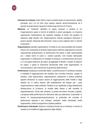 Indicatori di contesto. Indici riferiti a macro variabili (tasso di inquinamento, reddito
   procapite, ecc..) le cui fonti sono spesso esterne all’amministrazione ed il
   periodo di osservazione riguarda il medio-lungo termine (5-10 anni).
Missione. La “missione” identifica la ragion d’essere e l’ambito in cui
   l’organizzazione opera in termini di politiche e azioni perseguite. La missione
   rappresenta l’esplicitazione dei capisaldi strategici di fondo che guidano la
   selezione degli obiettivi che l’organizzazione intende perseguire attraverso il
   proprio operato. Risponde alle domande: “cosa e come vogliamo fare” e “perché
   lo facciamo”.
Organizzazione (assetto organizzativo). Si tratta di una macrovariabile del contesto
   interno che comprende la struttura organizzativa (definita organigramma quando
   rappresentata graficamente), la distribuzione del potere e delle responsabilità
   con i relativi centri di costo e i sistemi operativi. Con l’analisi dell’assetto
   organizzativo si definiscono le modalità di divisione e coordinamento del lavoro
   e, in una logica sistemica, gli organi, gli aggregati di attività, i compiti, le relazioni
   fra organi, il grado di autonomia decisionale delle unità organizzative, la
   comunicazione e altri meccanismi di governare della struttura.
Performance (ampiezza e profondità della). La performance è il contributo (risultato
   e modalità di raggiungimento del risultato) che un’entità (individuo, gruppo di
   individui, unità organizzativa, organizzazione, programma o politica pubblica)
   apporta attraverso la propria azione al raggiungimento delle finalità e degli
   obiettivi ed, in ultima istanza, alla soddisfazione dei bisogni per i quali
   l’organizzazione è stata costituita. Pertanto il suo significato si lega strettamente
   all’esecuzione di un’azione, ai risultati della stessa e alle modalità di
   rappresentazione. Come tale, pertanto, si presta ad essere misurata e gestita.
   L’ampiezza della performance fa riferimento alla sua estensione “orizzontale” in
   termini di input/processo/output/outcome; la profondità del concetto di
   performance riguarda il suo sviluppo “verticale”: livello individuale; livello
   organizzativo, livello di programma o politica pubblica.
Performance individuale. Esprime il contributo fornito da un individuo, in termini di
   risultato e di modalità di raggiungimento degli obiettivi.




                                                                                          87
 