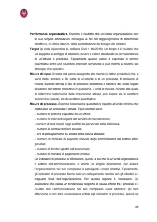 Performance organizzativa. Esprime il risultato che un’intera organizzazione con
   le sue singole articolazioni consegue ai fini del raggiungimento di determinati
   obiettivi e, in ultima istanza, della soddisfazione dei bisogni dei cittadini.
Target (si veda Appendice A, delibera Civit n. 89/2010). Un target è il risultato che
   un soggetto si prefigge di ottenere; ovvero il valore desiderato in corrispondenza
   di un’attività o processo. Tipicamente questo valore è espresso in termini
   quantitativi entro uno specifico intervallo temporale e può riferirsi a obiettivi sia
   strategici che operativi.
Misura di input. Si tratta del valore assegnato alle risorse (o fattori produttivi) che, a
   vario titolo, entrano a far parte di un’attività o di un processo. Il consumo di
   risorse durante attività o fasi di processo determina il nascere del costo legato
   all’utilizzo del fattore produttivo in questione. L’unità di misura, rispetto alla quale
   si determina l’estensione della misurazione stessa, può essere sia di carattere
   economico (valuta), sia di carattere quantitativo.
Misura di processo. Esprime l’estensione quantitativa rispetto all’unità minima che
   costituisce un processo: l’attività. Tipici esempi sono:
   – numero di pratiche espletate da un ufficio;
   – numero di interventi urgenti del servizio di manutenzione;
   - numero di testi riposti negli scaffali dal personale della biblioteca;
   – numero di contravvenzioni elevate;
   – ore di pattugliamento su strada della polizia stradale;
   – numero di richieste di supporto ricevute dagli amministratori dal settore affari
   generali;
   – numero di fornitori gestiti dall’economato;
   – numero di mandati di pagamento emessi.
   Gli indicatori di processo si riferiscono, quindi, a ciò che fa un’unità organizzativa
   o settore dell’amministrazione, o anche un singolo dipendente, per aiutare
   l’organizzazione nel suo complesso a perseguire i propri obiettivi. Tipicamente,
   gli indicatori di processo hanno solo un collegamento remoto con gli obiettivi e i
   traguardi finali dell’organizzazione. Per questa ragione è necessario: (a)
   assicurarsi che esista un tendenziale rapporto di causa-effetto tra i processi e i
   risultati che l’amministrazione nel suo complesso vuole ottenere; (b) fare
   attenzione a non dare un’eccessiva enfasi agli indicatori di processo, specie se



                                                                                        88
 