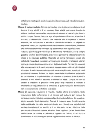 difficilmente ricollegabili, o solo marginalmente connessi, agli indicatori di output-
   risultato.
Misure di output-risultato. Si tratta del risultato che si ottiene immediatamente al
   termine di una attività o di un processo. Ogni attività può essere descritta in
   sistema con input consumati ed output ottenuti secondo la catena logica: input –
   attività - output. Quando l’output si lega all’input in termini finanziari, si esprime il
   concetto di economicità. Quando tale relazione non è espressa in termini
   finanziari, ma fisico-tecnici, si esprime il concetto di efficienza. Si propone di
   esprimere l’output, da un punto di vista sia quantitativo che qualitativo, in termini
   che risultino direttamente correlabili agli obiettivi finali di un’organizzazione.
   Tuttavia, quando l’output del servizio è difficilmente individuabile, non è sempre
   possibile una loro determinazione. Ciò avviene per i servizi istituzionali come la
   difesa e la sicurezza pubblica. Malgrado tali servizi forniscano servizi alla
   collettività, l’output può non essere univocamente definibile. In tal caso è utile far
   ricorso a misure di processo come proxy dell’output finale. Per i servizi connessi
   alla programmazione di nuovi programmi possono essere utilizzati gli indicatori
   di numero di pratiche esaminate oppure il numero degli incontri organizzati con i
   portatori di interesse. Tuttavia, va tenuto presenteche la differenza sostanziale
   tra un indicatore di output-risultato e un indicatore di processo è che il primo è
   orientato ai fini, mentre il secondo è orientato ai mezzi. Dunque, in caso di
   utilizzo di indicatori di processo come proxy degli indicatori di risultato il
   riferimento all’output finale non è immediato e quindi variazioni dell’indicatore
   non necessariamente si riflettono su di esso.
Misure di outcome. L’outcome è l’impatto, risultato ultimo di un’azione. Nella
   misurazione della performance ci si riferisce agli outcome per indicare la
   conseguenza di un’attività o processo dal punto di vista dell’utente del servizio e,
   più in generale, degli stakeholder. Esempi di outcome sono: il miglioramento
   della qualità della vita, della salute dei cittadini, ecc.. Un outcome può riferirsi al
   risultato immediato di un servizio o di un intervento (ad es. riduzione della
   percentuale di fumatori), oppure allo stato finale raggiunto (ad es. la riduzione
   dell’incidenza dei tumore ai polmoni).Il rapporto tra l’utilizzo di un input e
   l’ottenimento di un outcome può essere rappresentato in termini di efficacia.




                                                                                         89
 