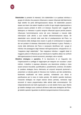 Stakeholder (o portatori di interessi). Uno stakeholder è un qualsiasi individuo o
   gruppo di individui che possono influenzare o essere influenzati dall’ottenimento
   degli obiettivi da parte dell’organizzazione stessa. Gli stakeholder possono
   essere sia interni che esterni rispetto ai confini di ogni singola organizzazione e
   possono essere portatori di diritti e di interessi. Essendo tutti i soggetti che
   detengono un interesse in quanto vengono influenzati oppure perché possono
   influenzare l’amministrazione come tali sono interessati a ricevere delle
   informazioni sulle attività e suoi risultati dell’amministrazione stessa. Gli
   stakeholder sono coinvolti nelle varie fasi di predisposizione del Piano. La
   formulazione della strategia deve essere in grado di contemperare le esigenze
   dei vari portatori di interesse, bilanciando tutti gli interessi in gioco. Pertanto, a
   monte della definizione del Piano è necessario identificare tutti i gruppi di
   individui che posseggono degli interessi nell’organizzazione, sviluppando la c.d.
   “mappatura degli stakeholder”. Tale mappatura individua i soggetti dotati di
   maggiore potere di influenza per poi individuare le rispettive attese nei confronti
   dell’organizzazione (in termini economici, psicologici, etici e sociali).
Obiettivo strategico e operativo. È la descrizione di un traguardo che
   l’organizzazione si prefigge di raggiungere per eseguire con successo i propri
   indirizzi. L’obiettivo è espresso attraverso una descrizione sintetica e deve
   essere sempre misurabile, quantificabile e, possibilmente, condiviso. Gli obiettivi
   di carattere strategico fanno riferimento ad orizzonti temporali pluriennali e
   presentano un elevato grado di rilevanza (non risultano, per tale caratteristica,
   facilmente   modificabili   nel   breve   periodo),   richiedendo    uno    sforzo   di
   pianificazione per lo meno di medio periodo. Gli obiettivi operativi declinano
   l’orizzonte strategico nei singoli esercizi (breve periodo), rientrando negli
   strumenti di natura programmatica delle attività delle amministrazioni. Ciò
   indipendentemente dai livelli organizzativi a cui tali obiettivi fanno capo. Mentre
   gli obiettivi strategici sono contenuti all’interno delle aree strategiche del Piano,
   gli obiettivi operativi riguardano le attività di programmazione di breve periodo.




                                                                                        90
 
