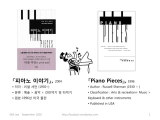 『피아노 이야기』,               2004                       『Piano Pieces』, 1996
 • 저자 : 러셀 셔먼 (1930~)                                • Author : Russell Sherman (1930 ~ )
 • 분류 : 예술 > 음악 > 건반악기 및 타악기                         • Classification : Arts & recreation> Music >
 • 원본 1996년 미국 출판                                    Keyboard & other instruments
                                                     • Published in USA


DM Lee   September 2010          http://bookpiri.wordpress.com                                  1
 